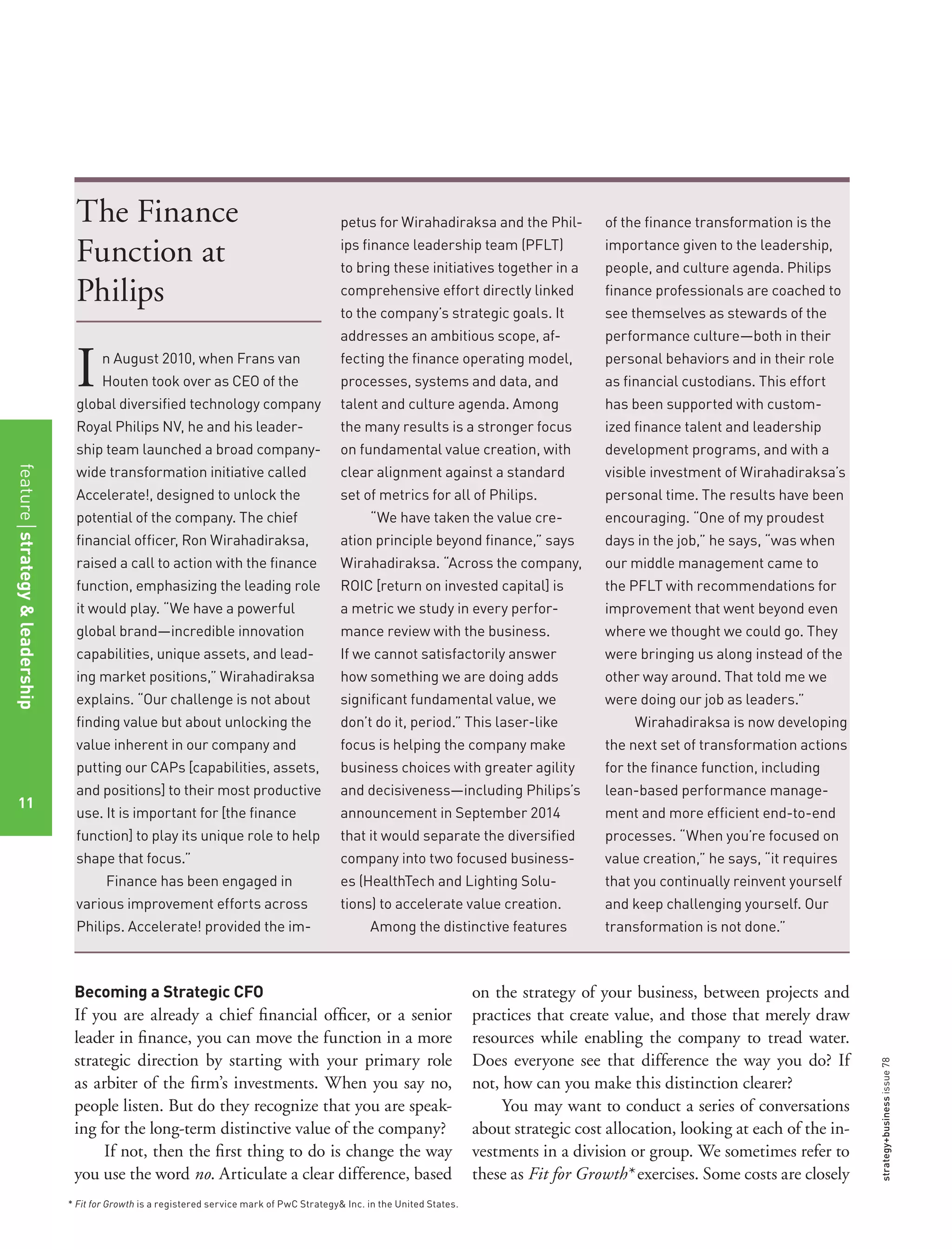 strategy+businessissue78
Becoming a Strategic CFO
If you are already a chief ﬁnancial ofﬁcer, or a senior
leader in ﬁnance, you can move the function in a more
strategic direction by starting with your primary role
as arbiter of the ﬁrm’s investments. When you say no,
people listen. But do they recognize that you are speak-
ing for the long-term distinctive value of the company?
If not, then the ﬁrst thing to do is change the way
you use the word no. Articulate a clear difference, based
on the strategy of your business, between projects and
practices that create value, and those that merely draw
resources while enabling the company to tread water.
Does everyone see that difference the way you do? If
not, how can you make this distinction clearer?
You may want to conduct a series of conversations
about strategic cost allocation, looking at each of the in-
vestments in a division or group. We sometimes refer to
these as Fit for Growth* exercises. Some costs are closely
* Fit for Growth is a registered service mark of PwC Strategy& Inc. in the United States.
The Finance
Function at
Philips
In August 2010, when Frans van
Houten took over as CEO of the
global diversiﬁed technology company
Royal Philips NV, he and his leader-
ship team launched a broad company-
wide transformation initiative called
Accelerate!, designed to unlock the
potential of the company. The chief
ﬁnancial ofﬁcer, Ron Wirahadiraksa,
raised a call to action with the ﬁnance
function, emphasizing the leading role
it would play. “We have a powerful
global brand—incredible innovation
capabilities, unique assets, and lead-
ing market positions,” Wirahadiraksa
explains. “Our challenge is not about
ﬁnding value but about unlocking the
value inherent in our company and
putting our CAPs [capabilities, assets,
and positions] to their most productive
use. It is important for [the ﬁnance
function] to play its unique role to help
shape that focus.”
Finance has been engaged in
various improvement efforts across
Philips. Accelerate! provided the im-
petus for Wirahadiraksa and the Phil-
ips ﬁnance leadership team (PFLT)
to bring these initiatives together in a
comprehensive effort directly linked
to the company’s strategic goals. It
addresses an ambitious scope, af-
fecting the ﬁnance operating model,
processes, systems and data, and
talent and culture agenda. Among
the many results is a stronger focus
on fundamental value creation, with
clear alignment against a standard
set of metrics for all of Philips.
“We have taken the value cre-
ation principle beyond ﬁnance,” says
Wirahadiraksa. “Across the company,
ROIC [return on invested capital] is
a metric we study in every perfor-
mance review with the business.
If we cannot satisfactorily answer
how something we are doing adds
signiﬁcant fundamental value, we
don’t do it, period.” This laser-like
focus is helping the company make
business choices with greater agility
and decisiveness—including Philips’s
announcement in September 2014
that it would separate the diversiﬁed
company into two focused business-
es (HealthTech and Lighting Solu-
tions) to accelerate value creation.
Among the distinctive features
of the ﬁnance transformation is the
importance given to the leadership,
people, and culture agenda. Philips
ﬁnance professionals are coached to
see themselves as stewards of the
performance culture—both in their
personal behaviors and in their role
as ﬁnancial custodians. This effort
has been supported with custom-
ized ﬁnance talent and leadership
development programs, and with a
visible investment of Wirahadiraksa’s
personal time. The results have been
encouraging. “One of my proudest
days in the job,” he says, “was when
our middle management came to
the PFLT with recommendations for
improvement that went beyond even
where we thought we could go. They
were bringing us along instead of the
other way around. That told me we
were doing our job as leaders.”
Wirahadiraksa is now developing
the next set of transformation actions
for the ﬁnance function, including
lean-based performance manage-
ment and more efﬁcient end-to-end
processes. “When you’re focused on
value creation,” he says, “it requires
that you continually reinvent yourself
and keep challenging yourself. Our
transformation is not done.”
featurestrategy&leadership
11
 