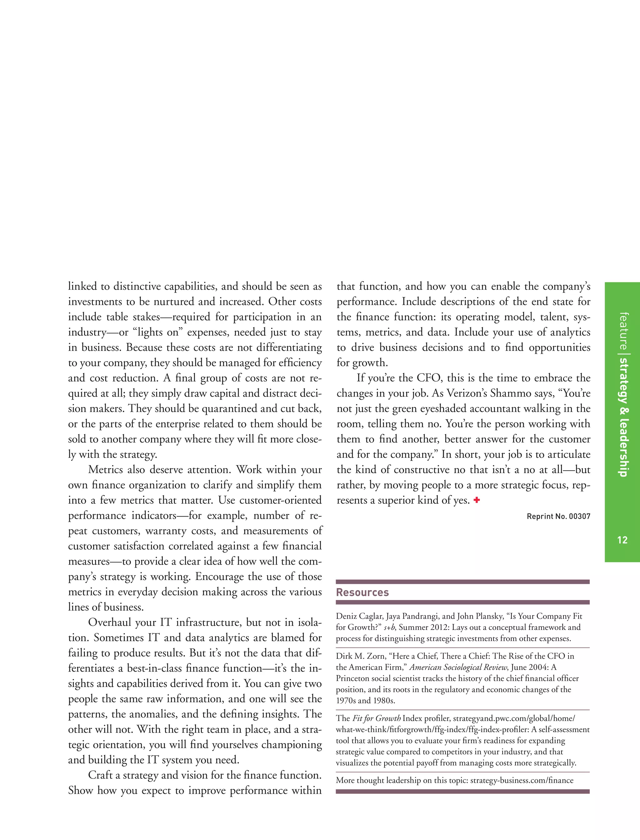 Resources
Deniz Caglar, Jaya Pandrangi, and John Plansky, “Is Your Company Fit
for Growth?” s+b, Summer 2012: Lays out a conceptual framework and
process for distinguishing strategic investments from other expenses.
Dirk M. Zorn, “Here a Chief, There a Chief: The Rise of the CFO in
the American Firm,” American Sociological Review, June 2004: A
Princeton social scientist tracks the history of the chief ﬁnancial ofﬁcer
position, and its roots in the regulatory and economic changes of the
1970s and 1980s.
The Fit for Growth Index proﬁler, strategyand.pwc.com/global/home/
what-we-think/ﬁtforgrowth/ffg-index/ffg-index-proﬁler: A self-assessment
tool that allows you to evaluate your ﬁrm’s readiness for expanding
strategic value compared to competitors in your industry, and that
visualizes the potential payoff from managing costs more strategically.
More thought leadership on this topic: strategy-business.com/ﬁnance
linked to distinctive capabilities, and should be seen as
investments to be nurtured and increased. Other costs
include table stakes—required for participation in an
industry—or “lights on” expenses, needed just to stay
in business. Because these costs are not differentiating
to your company, they should be managed for efﬁciency
and cost reduction. A ﬁnal group of costs are not re-
quired at all; they simply draw capital and distract deci-
sion makers. They should be quarantined and cut back,
or the parts of the enterprise related to them should be
sold to another company where they will ﬁt more close-
ly with the strategy.
Metrics also deserve attention. Work within your
own ﬁnance organization to clarify and simplify them
into a few metrics that matter. Use customer-oriented
performance indicators—for example, number of re-
peat customers, warranty costs, and measurements of
customer satisfaction correlated against a few ﬁnancial
measures—to provide a clear idea of how well the com-
pany’s strategy is working. Encourage the use of those
metrics in everyday decision making across the various
lines of business.
Overhaul your IT infrastructure, but not in isola-
tion. Sometimes IT and data analytics are blamed for
failing to produce results. But it’s not the data that dif-
ferentiates a best-in-class ﬁnance function—it’s the in-
sights and capabilities derived from it. You can give two
people the same raw information, and one will see the
patterns, the anomalies, and the deﬁning insights. The
other will not. With the right team in place, and a stra-
tegic orientation, you will ﬁnd yourselves championing
and building the IT system you need.
Craft a strategy and vision for the ﬁnance function.
Show how you expect to improve performance within
that function, and how you can enable the company’s
performance. Include descriptions of the end state for
the ﬁnance function: its operating model, talent, sys-
tems, metrics, and data. Include your use of analytics
to drive business decisions and to ﬁnd opportunities
for growth.
If you’re the CFO, this is the time to embrace the
changes in your job. As Verizon’s Shammo says, “You’re
not just the green eyeshaded accountant walking in the
room, telling them no. You’re the person working with
them to ﬁnd another, better answer for the customer
and for the company.” In short, your job is to articulate
the kind of constructive no that isn’t a no at all—but
rather, by moving people to a more strategic focus, rep-
resents a superior kind of yes. +
Reprint No. 00307
12
featurestrategy&leadership
12
 