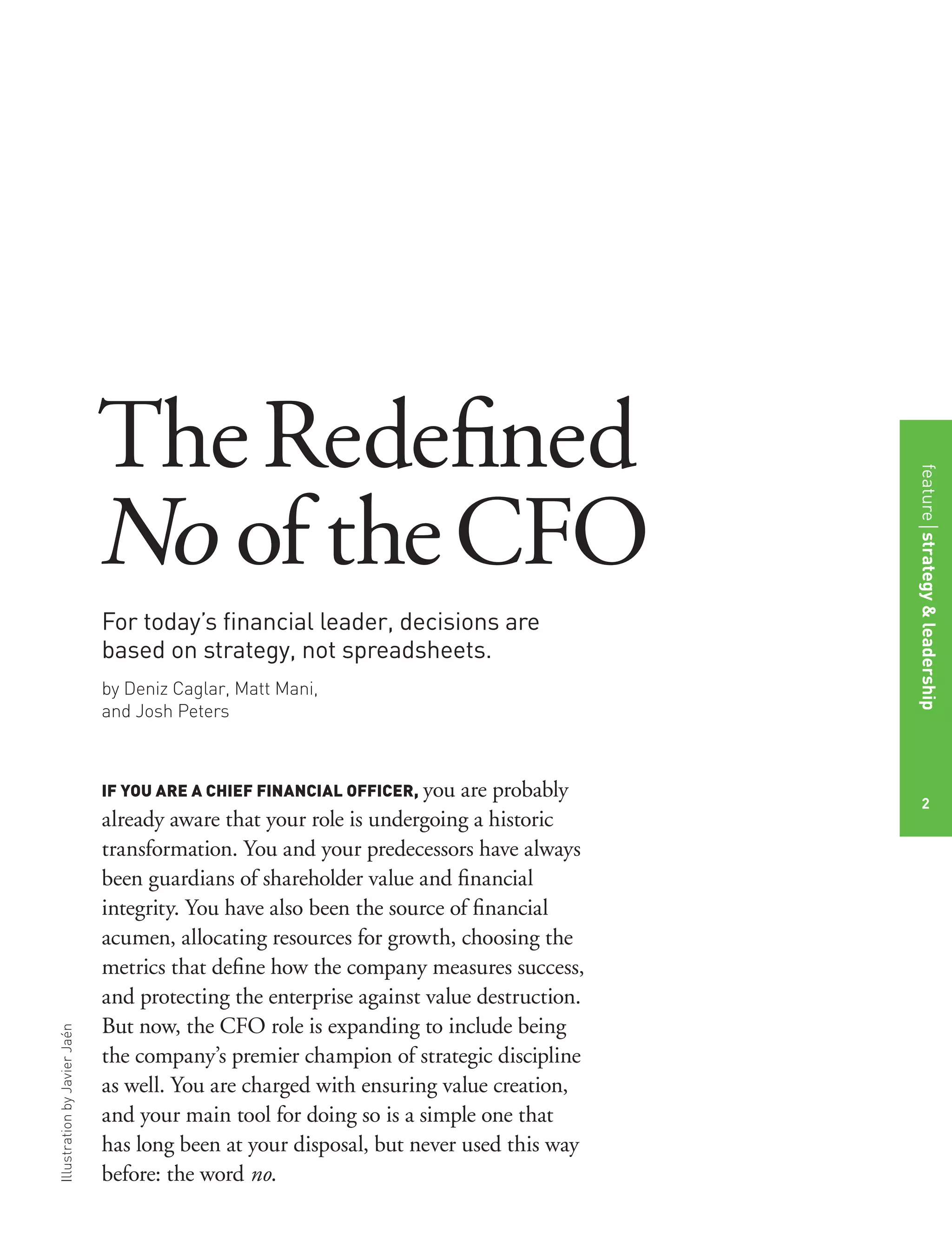 IllustrationbyJavierJaén
For today’s ﬁnancial leader, decisions are
based on strategy, not spreadsheets.
by Deniz Caglar, Matt Mani,
and Josh Peters
IF YOU ARE A CHIEF FINANCIAL OFFICER, you are probably
already aware that your role is undergoing a historic
transformation. You and your predecessors have always
been guardians of shareholder value and ﬁnancial
integrity. You have also been the source of ﬁnancial
acumen, allocating resources for growth, choosing the
metrics that deﬁne how the company measures success,
and protecting the enterprise against value destruction.
But now, the CFO role is expanding to include being
the company’s premier champion of strategic discipline
as well. You are charged with ensuring value creation,
and your main tool for doing so is a simple one that
has long been at your disposal, but never used this way
before: the word no.
TheRedeﬁned
No of theCFO
featurestrategy&leadership
2
 