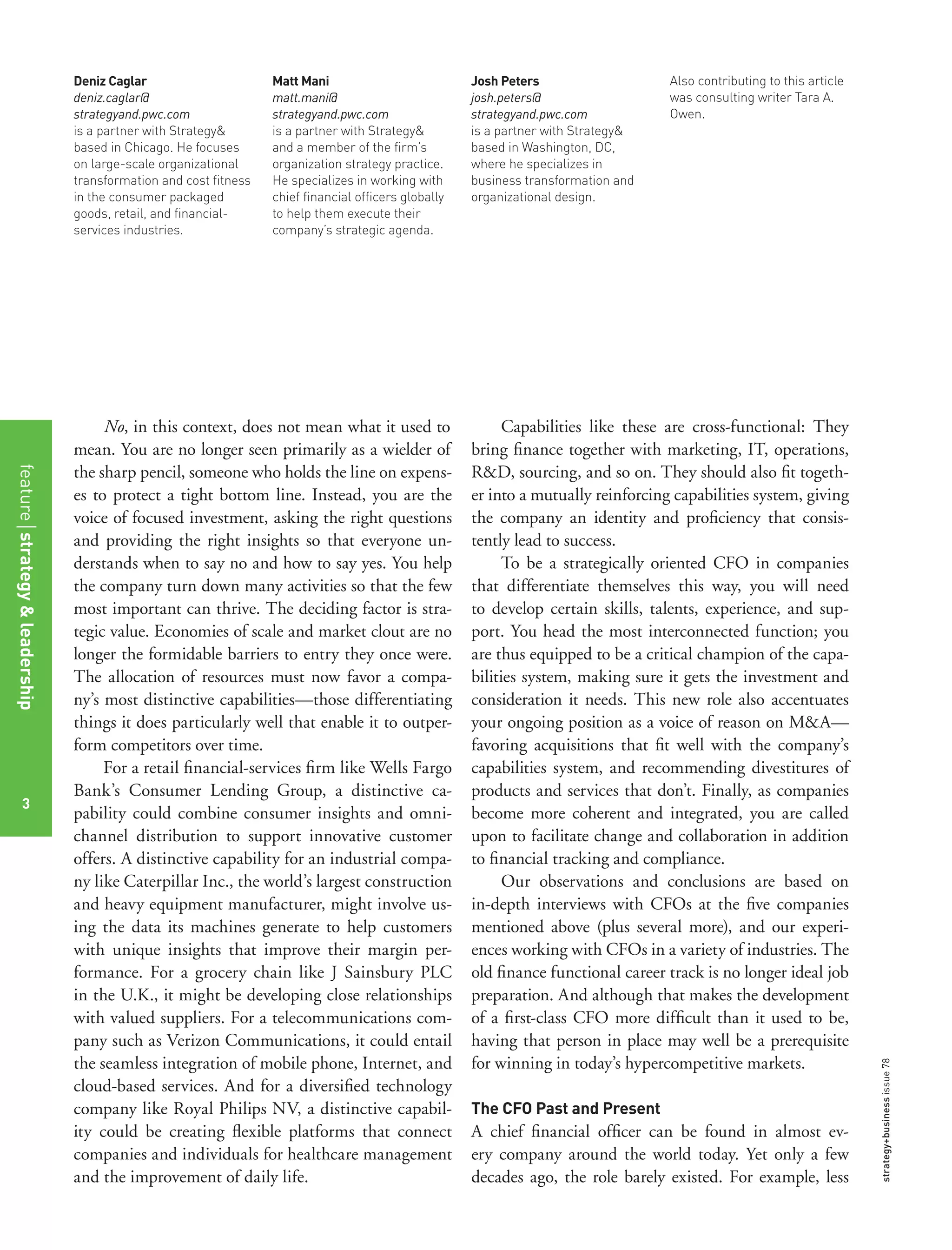 strategy+businessissue78
3
No, in this context, does not mean what it used to
mean. You are no longer seen primarily as a wielder of
the sharp pencil, someone who holds the line on expens-
es to protect a tight bottom line. Instead, you are the
voice of focused investment, asking the right questions
and providing the right insights so that everyone un-
derstands when to say no and how to say yes. You help
the company turn down many activities so that the few
most important can thrive. The deciding factor is stra-
tegic value. Economies of scale and market clout are no
longer the formidable barriers to entry they once were.
The allocation of resources must now favor a compa-
ny’s most distinctive capabilities—those differentiating
things it does particularly well that enable it to outper-
form competitors over time.
For a retail ﬁnancial-services ﬁrm like Wells Fargo
Bank’s Consumer Lending Group, a distinctive ca-
pability could combine consumer insights and omni-
channel distribution to support innovative customer
offers. A distinctive capability for an industrial compa-
ny like Caterpillar Inc., the world’s largest construction
and heavy equipment manufacturer, might involve us-
ing the data its machines generate to help customers
with unique insights that improve their margin per-
formance. For a grocery chain like J Sainsbury PLC
in the U.K., it might be developing close relationships
with valued suppliers. For a telecommunications com-
pany such as Verizon Communications, it could entail
the seamless integration of mobile phone, Internet, and
cloud-based services. And for a diversiﬁed technology
company like Royal Philips NV, a distinctive capabil-
ity could be creating ﬂexible platforms that connect
companies and individuals for healthcare management
and the improvement of daily life.
Capabilities like these are cross-functional: They
bring ﬁnance together with marketing, IT, operations,
R&D, sourcing, and so on. They should also ﬁt togeth-
er into a mutually reinforcing capabilities system, giving
the company an identity and proﬁciency that consis-
tently lead to success.
To be a strategically oriented CFO in companies
that differentiate themselves this way, you will need
to develop certain skills, talents, experience, and sup-
port. You head the most interconnected function; you
are thus equipped to be a critical champion of the capa-
bilities system, making sure it gets the investment and
consideration it needs. This new role also accentuates
your ongoing position as a voice of reason on M&A—
favoring acquisitions that ﬁt well with the company’s
capabilities system, and recommending divestitures of
products and services that don’t. Finally, as companies
become more coherent and integrated, you are called
upon to facilitate change and collaboration in addition
to ﬁnancial tracking and compliance.
Our observations and conclusions are based on
in-depth interviews with CFOs at the ﬁve companies
mentioned above (plus several more), and our experi-
ences working with CFOs in a variety of industries. The
old ﬁnance functional career track is no longer ideal job
preparation. And although that makes the development
of a ﬁrst-class CFO more difﬁcult than it used to be,
having that person in place may well be a prerequisite
for winning in today’s hypercompetitive markets.
The CFO Past and Present
A chief ﬁnancial ofﬁcer can be found in almost ev-
ery company around the world today. Yet only a few
decades ago, the role barely existed. For example, less
Deniz Caglar
deniz.caglar@
strategyand.pwc.com
is a partner with Strategy&
based in Chicago. He focuses
on large-scale organizational
transformation and cost ﬁtness
in the consumer packaged
goods, retail, and ﬁnancial-
services industries.
Matt Mani
matt.mani@
strategyand.pwc.com
is a partner with Strategy&
and a member of the ﬁrm’s
organization strategy practice.
He specializes in working with
chief ﬁnancial ofﬁcers globally
to help them execute their
company’s strategic agenda.
Josh Peters
josh.peters@
strategyand.pwc.com
is a partner with Strategy&
based in Washington, DC,
where he specializes in
business transformation and
organizational design.
Also contributing to this article
was consulting writer Tara A.
Owen.
featurestrategy&leadership
3
 