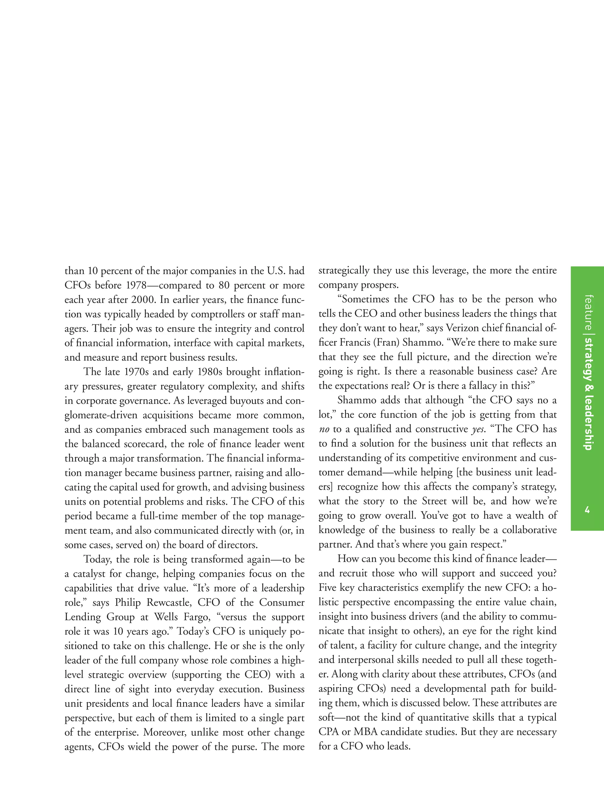 4
than 10 percent of the major companies in the U.S. had
CFOs before 1978—compared to 80 percent or more
each year after 2000. In earlier years, the ﬁnance func-
tion was typically headed by comptrollers or staff man-
agers. Their job was to ensure the integrity and control
of ﬁnancial information, interface with capital markets,
and measure and report business results.
The late 1970s and early 1980s brought inﬂation-
ary pressures, greater regulatory complexity, and shifts
in corporate governance. As leveraged buyouts and con-
glomerate-driven acquisitions became more common,
and as companies embraced such management tools as
the balanced scorecard, the role of ﬁnance leader went
through a major transformation. The ﬁnancial informa-
tion manager became business partner, raising and allo-
cating the capital used for growth, and advising business
units on potential problems and risks. The CFO of this
period became a full-time member of the top manage-
ment team, and also communicated directly with (or, in
some cases, served on) the board of directors.
Today, the role is being transformed again—to be
a catalyst for change, helping companies focus on the
capabilities that drive value. “It’s more of a leadership
role,” says Philip Rewcastle, CFO of the Consumer
Lending Group at Wells Fargo, “versus the support
role it was 10 years ago.” Today’s CFO is uniquely po-
sitioned to take on this challenge. He or she is the only
leader of the full company whose role combines a high-
level strategic overview (supporting the CEO) with a
direct line of sight into everyday execution. Business
unit presidents and local ﬁnance leaders have a similar
perspective, but each of them is limited to a single part
of the enterprise. Moreover, unlike most other change
agents, CFOs wield the power of the purse. The more
strategically they use this leverage, the more the entire
company prospers.
“Sometimes the CFO has to be the person who
tells the CEO and other business leaders the things that
they don’t want to hear,” says Verizon chief ﬁnancial of-
ﬁcer Francis (Fran) Shammo. “We’re there to make sure
that they see the full picture, and the direction we’re
going is right. Is there a reasonable business case? Are
the expectations real? Or is there a fallacy in this?”
Shammo adds that although “the CFO says no a
lot,” the core function of the job is getting from that
no to a qualiﬁed and constructive yes. “The CFO has
to ﬁnd a solution for the business unit that reﬂects an
understanding of its competitive environment and cus-
tomer demand—while helping [the business unit lead-
ers] recognize how this affects the company’s strategy,
what the story to the Street will be, and how we’re
going to grow overall. You’ve got to have a wealth of
knowledge of the business to really be a collaborative
partner. And that’s where you gain respect.”
How can you become this kind of ﬁnance leader—
and recruit those who will support and succeed you?
Five key characteristics exemplify the new CFO: a ho-
listic perspective encompassing the entire value chain,
insight into business drivers (and the ability to commu-
nicate that insight to others), an eye for the right kind
of talent, a facility for culture change, and the integrity
and interpersonal skills needed to pull all these togeth-
er. Along with clarity about these attributes, CFOs (and
aspiring CFOs) need a developmental path for build-
ing them, which is discussed below. These attributes are
soft—not the kind of quantitative skills that a typical
CPA or MBA candidate studies. But they are necessary
for a CFO who leads.
featurestrategy&leadership
4
 