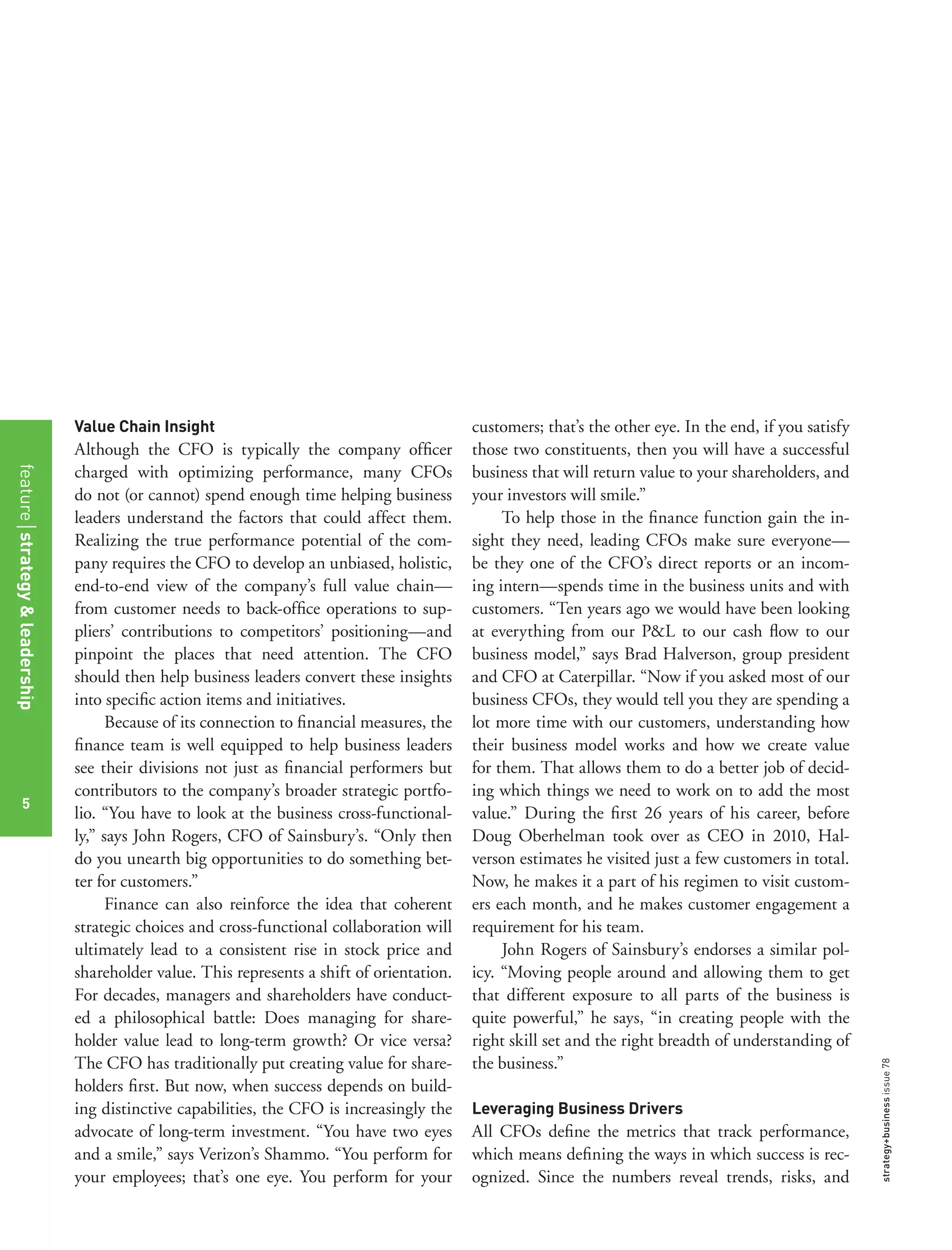 strategy+businessissue78
Value Chain Insight
Although the CFO is typically the company ofﬁcer
charged with optimizing performance, many CFOs
do not (or cannot) spend enough time helping business
leaders understand the factors that could affect them.
Realizing the true performance potential of the com-
pany requires the CFO to develop an unbiased, holistic,
end-to-end view of the company’s full value chain—
from customer needs to back-ofﬁce operations to sup-
pliers’ contributions to competitors’ positioning—and
pinpoint the places that need attention. The CFO
should then help business leaders convert these insights
into speciﬁc action items and initiatives.
Because of its connection to ﬁnancial measures, the
ﬁnance team is well equipped to help business leaders
see their divisions not just as ﬁnancial performers but
contributors to the company’s broader strategic portfo-
lio. “You have to look at the business cross-functional-
ly,” says John Rogers, CFO of Sainsbury’s. “Only then
do you unearth big opportunities to do something bet-
ter for customers.”
Finance can also reinforce the idea that coherent
strategic choices and cross-functional collaboration will
ultimately lead to a consistent rise in stock price and
shareholder value. This represents a shift of orientation.
For decades, managers and shareholders have conduct-
ed a philosophical battle: Does managing for share-
holder value lead to long-term growth? Or vice versa?
The CFO has traditionally put creating value for share-
holders ﬁrst. But now, when success depends on build-
ing distinctive capabilities, the CFO is increasingly the
advocate of long-term investment. “You have two eyes
and a smile,” says Verizon’s Shammo. “You perform for
your employees; that’s one eye. You perform for your
customers; that’s the other eye. In the end, if you satisfy
those two constituents, then you will have a successful
business that will return value to your shareholders, and
your investors will smile.”
To help those in the ﬁnance function gain the in-
sight they need, leading CFOs make sure everyone—
be they one of the CFO’s direct reports or an incom-
ing intern—spends time in the business units and with
customers. “Ten years ago we would have been looking
at everything from our P&L to our cash ﬂow to our
business model,” says Brad Halverson, group president
and CFO at Caterpillar. “Now if you asked most of our
business CFOs, they would tell you they are spending a
lot more time with our customers, understanding how
their business model works and how we create value
for them. That allows them to do a better job of decid-
ing which things we need to work on to add the most
value.” During the ﬁrst 26 years of his career, before
Doug Oberhelman took over as CEO in 2010, Hal-
verson estimates he visited just a few customers in total.
Now, he makes it a part of his regimen to visit custom-
ers each month, and he makes customer engagement a
requirement for his team.
John Rogers of Sainsbury’s endorses a similar pol-
icy. “Moving people around and allowing them to get
that different exposure to all parts of the business is
quite powerful,” he says, “in creating people with the
right skill set and the right breadth of understanding of
the business.”
Leveraging Business Drivers
All CFOs deﬁne the metrics that track performance,
which means deﬁning the ways in which success is rec-
ognized. Since the numbers reveal trends, risks, and
featurestrategy&leadership
5
 