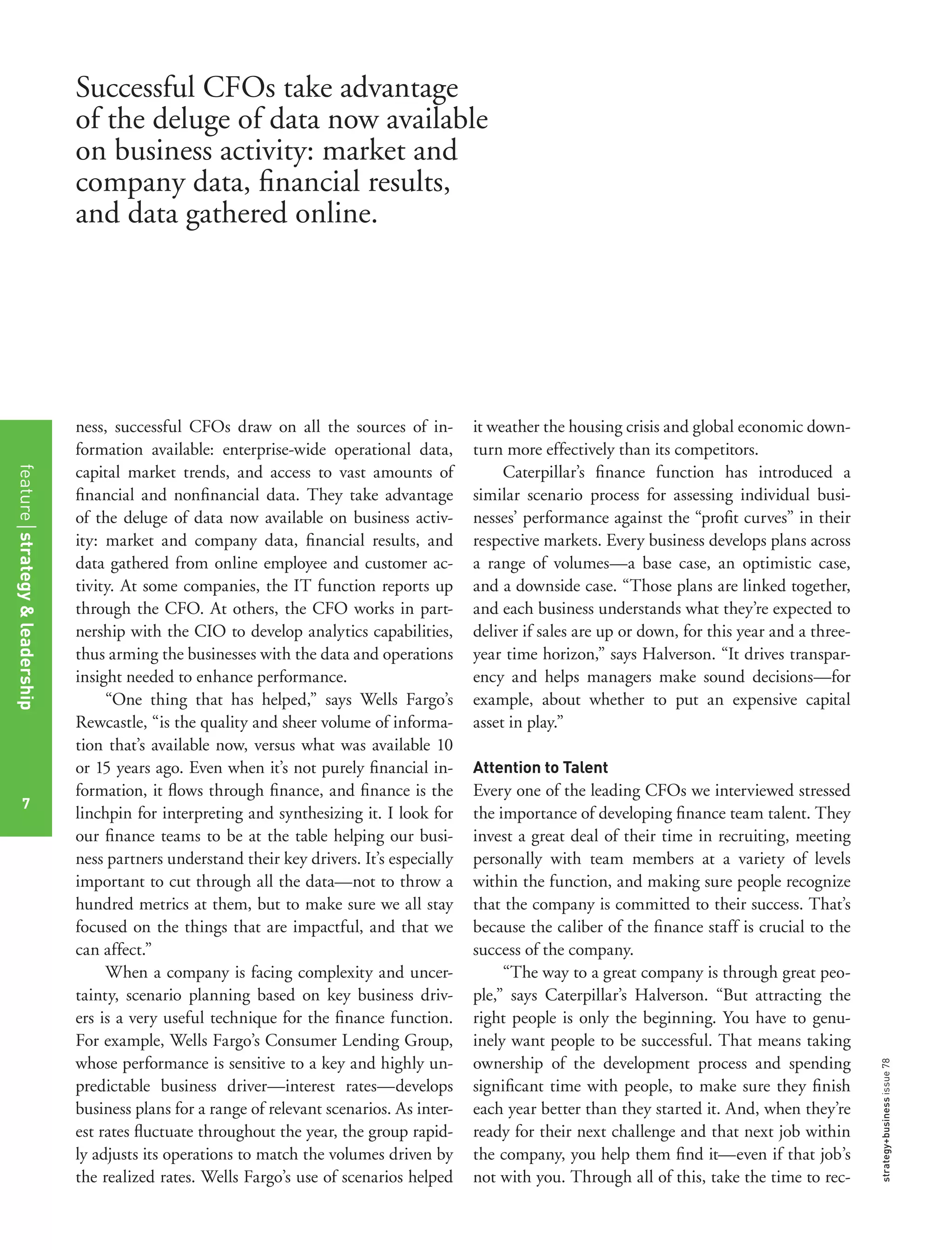strategy+businessissue78
ness, successful CFOs draw on all the sources of in-
formation available: enterprise-wide operational data,
capital market trends, and access to vast amounts of
ﬁnancial and nonﬁnancial data. They take advantage
of the deluge of data now available on business activ-
ity: market and company data, ﬁnancial results, and
data gathered from online employee and customer ac-
tivity. At some companies, the IT function reports up
through the CFO. At others, the CFO works in part-
nership with the CIO to develop analytics capabilities,
thus arming the businesses with the data and operations
insight needed to enhance performance.
“One thing that has helped,” says Wells Fargo’s
Rewcastle, “is the quality and sheer volume of informa-
tion that’s available now, versus what was available 10
or 15 years ago. Even when it’s not purely ﬁnancial in-
formation, it ﬂows through ﬁnance, and ﬁnance is the
linchpin for interpreting and synthesizing it. I look for
our ﬁnance teams to be at the table helping our busi-
ness partners understand their key drivers. It’s especially
important to cut through all the data—not to throw a
hundred metrics at them, but to make sure we all stay
focused on the things that are impactful, and that we
can affect.”
When a company is facing complexity and uncer-
tainty, scenario planning based on key business driv-
ers is a very useful technique for the ﬁnance function.
For example, Wells Fargo’s Consumer Lending Group,
whose performance is sensitive to a key and highly un-
predictable business driver—interest rates—develops
business plans for a range of relevant scenarios. As inter-
est rates ﬂuctuate throughout the year, the group rapid-
ly adjusts its operations to match the volumes driven by
the realized rates. Wells Fargo’s use of scenarios helped
it weather the housing crisis and global economic down-
turn more effectively than its competitors.
Caterpillar’s ﬁnance function has introduced a
similar scenario process for assessing individual busi-
nesses’ performance against the “proﬁt curves” in their
respective markets. Every business develops plans across
a range of volumes—a base case, an optimistic case,
and a downside case. “Those plans are linked together,
and each business understands what they’re expected to
deliver if sales are up or down, for this year and a three-
year time horizon,” says Halverson. “It drives transpar-
ency and helps managers make sound decisions—for
example, about whether to put an expensive capital
asset in play.”
Attention to Talent
Every one of the leading CFOs we interviewed stressed
the importance of developing ﬁnance team talent. They
invest a great deal of their time in recruiting, meeting
personally with team members at a variety of levels
within the function, and making sure people recognize
that the company is committed to their success. That’s
because the caliber of the ﬁnance staff is crucial to the
success of the company.
“The way to a great company is through great peo-
ple,” says Caterpillar’s Halverson. “But attracting the
right people is only the beginning. You have to genu-
inely want people to be successful. That means taking
ownership of the development process and spending
signiﬁcant time with people, to make sure they ﬁnish
each year better than they started it. And, when they’re
ready for their next challenge and that next job within
the company, you help them ﬁnd it—even if that job’s
not with you. Through all of this, take the time to rec-
Successful CFOs take advantage
of the deluge of data now available
on business activity: market and
company data, ﬁnancial results,
and data gathered online.
featurestrategy&leadership
7
 