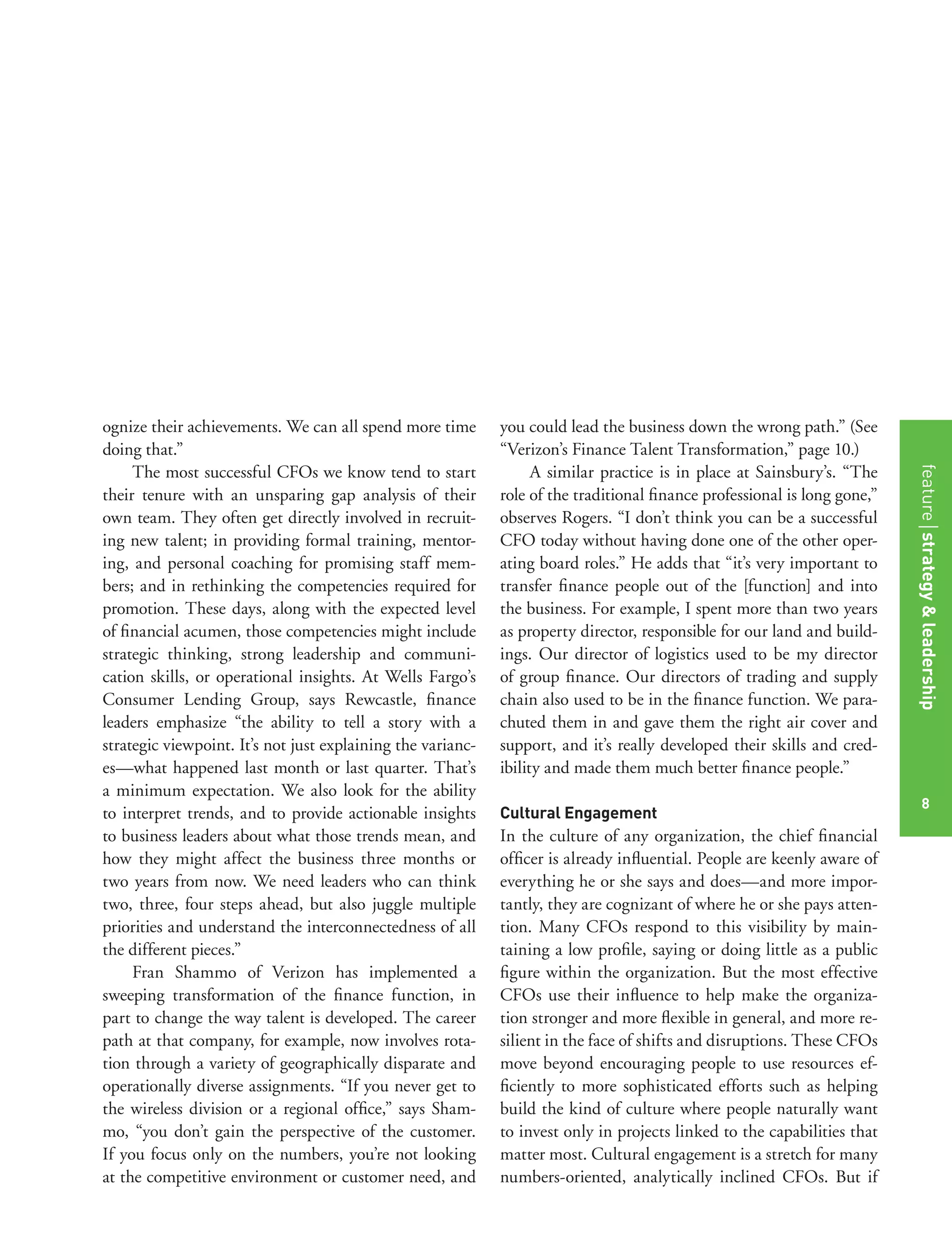 8
ognize their achievements. We can all spend more time
doing that.”
The most successful CFOs we know tend to start
their tenure with an unsparing gap analysis of their
own team. They often get directly involved in recruit-
ing new talent; in providing formal training, mentor-
ing, and personal coaching for promising staff mem-
bers; and in rethinking the competencies required for
promotion. These days, along with the expected level
of ﬁnancial acumen, those competencies might include
strategic thinking, strong leadership and communi-
cation skills, or operational insights. At Wells Fargo’s
Consumer Lending Group, says Rewcastle, ﬁnance
leaders emphasize “the ability to tell a story with a
strategic viewpoint. It’s not just explaining the varianc-
es—what happened last month or last quarter. That’s
a minimum expectation. We also look for the ability
to interpret trends, and to provide actionable insights
to business leaders about what those trends mean, and
how they might affect the business three months or
two years from now. We need leaders who can think
two, three, four steps ahead, but also juggle multiple
priorities and understand the interconnectedness of all
the different pieces.”
Fran Shammo of Verizon has implemented a
sweeping transformation of the ﬁnance function, in
part to change the way talent is developed. The career
path at that company, for example, now involves rota-
tion through a variety of geographically disparate and
operationally diverse assignments. “If you never get to
the wireless division or a regional ofﬁce,” says Sham-
mo, “you don’t gain the perspective of the customer.
If you focus only on the numbers, you’re not looking
at the competitive environment or customer need, and
you could lead the business down the wrong path.” (See
“Verizon’s Finance Talent Transformation,” page 10.)
A similar practice is in place at Sainsbury’s. “The
role of the traditional ﬁnance professional is long gone,”
observes Rogers. “I don’t think you can be a successful
CFO today without having done one of the other oper-
ating board roles.” He adds that “it’s very important to
transfer ﬁnance people out of the [function] and into
the business. For example, I spent more than two years
as property director, responsible for our land and build-
ings. Our director of logistics used to be my director
of group ﬁnance. Our directors of trading and supply
chain also used to be in the ﬁnance function. We para-
chuted them in and gave them the right air cover and
support, and it’s really developed their skills and cred-
ibility and made them much better ﬁnance people.”
Cultural Engagement
In the culture of any organization, the chief ﬁnancial
ofﬁcer is already inﬂuential. People are keenly aware of
everything he or she says and does—and more impor-
tantly, they are cognizant of where he or she pays atten-
tion. Many CFOs respond to this visibility by main-
taining a low proﬁle, saying or doing little as a public
ﬁgure within the organization. But the most effective
CFOs use their inﬂuence to help make the organiza-
tion stronger and more ﬂexible in general, and more re-
silient in the face of shifts and disruptions. These CFOs
move beyond encouraging people to use resources ef-
ﬁciently to more sophisticated efforts such as helping
build the kind of culture where people naturally want
to invest only in projects linked to the capabilities that
matter most. Cultural engagement is a stretch for many
numbers-oriented, analytically inclined CFOs. But if
featurestrategy&leadership
8
 