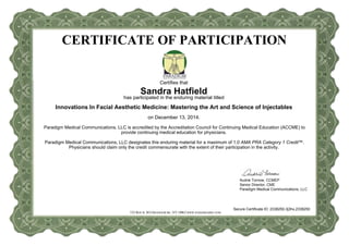 CERTIFICATE OF PARTICIPATION
523 ROUTE 303ORANGEBURG, NY10962WWW.PARADIGMMC.COM
Certifies that
Sandra Hatfield
has participated in the enduring material titled
Innovations In Facial Aesthetic Medicine: Mastering the Art and Science of Injectables
on December 13, 2014.
Paradigm Medical Communications, LLC is accredited by the Accreditation Council for Continuing Medical Education (ACCME) to
provide continuing medical education for physicians.
Paradigm Medical Communications, LLC designates this enduring material for a maximum of 1.0 AMA PRA Category 1 Credit™.
Physicians should claim only the credit commensurate with the extent of their participation in the activity.
Audrie Tornow, CCMEP
Senior Director, CME
Paradigm Medical Communications, LLC
Secure Certificate ID: 2338250-3j3hx,2338250
 