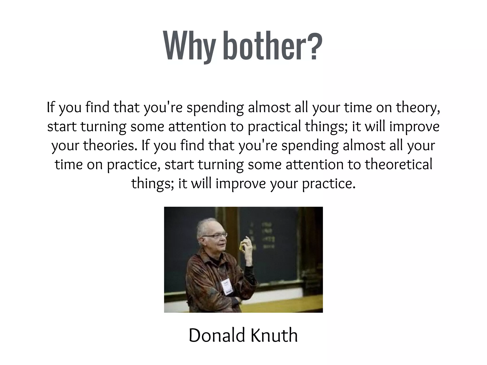 Why bother?
If you find that you're spending almost all your time on theory,
start turning some attention to practical things; it will improve
your theories. If you find that you're spending almost all your
time on practice, start turning some attention to theoretical
things; it will improve your practice.
Donald Knuth
 