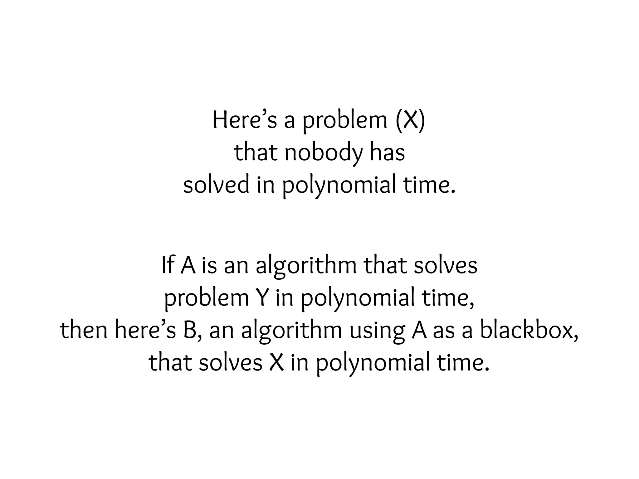 Here’s a problem (X)
that nobody has
solved in polynomial time.
If A is an algorithm that solves
problem Y in polynomial time,
then here’s B, an algorithm using A as a blackbox,
that solves X in polynomial time.
 