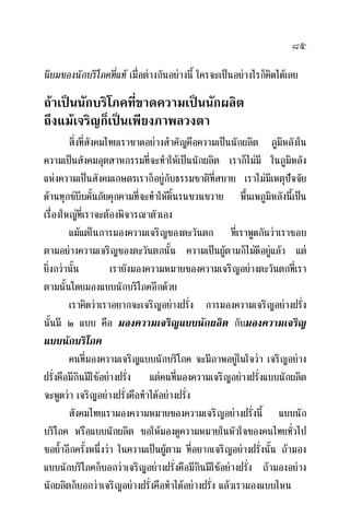 ๘๕
นิยมของนักบริโภคที่แท เมื่อตางกันอยางนี้ ใครจะเปนอยางไรก็คิดไดเลย
ถาเปนนักบริโภคที่ขาดความเปนนักผลิต
ถึงแมเจริญก็เปนเพียงภาพลวงตา
สิ่งที่สังคมไทยเราขาดอยางสําคัญคือความเปนนักผลิต ภูมิหลังใน
ความเปนสังคมอุตสาหกรรมที่จะทําใหเปนนักผลิต เราก็ไมมี ในภูมิหลัง
แหงความเปนสังคมเกษตรเราก็อยูกับธรรมชาติที่สบาย เราไมมีเหตุปจจัย
ดานทุกขบีบคั้นภัยคุกคามที่จะทําใหดิ้นรนขวนขวาย พื้นเพภูมิหลังนี้เปน
เรื่องใหญที่เราจะตองพิจารณาตัวเอง
แมแตในการมองความเจริญของตะวันตก ที่เราพูดกันวาเราชอบ
ตามอยางความเจริญของตะวันตกนั้น ความเปนผูตามก็ไมดีอยูแลว แต
ยิ่งกวานั้น เรายังมองความหมายของความเจริญอยางตะวันตกที่เรา
ตามนั้นโดยมองแบบนักบริโภคอีกดวย
เราคิดวาเราอยากจะเจริญอยางฝรั่ง การมองความเจริญอยางฝรั่ง
นั้นมี ๒ แบบ คือ มองความเจริญแบบนักผลิต กับมองความเจริญ
แบบนักบริโภค
คนที่มองความเจริญแบบนักบริโภค จะมีภาพอยูในใจวา เจริญอยาง
ฝรั่งคือมีกินมีใชอยางฝรั่ง แตคนที่มองความเจริญอยางฝรั่งแบบนักผลิต
จะพูดวา เจริญอยางฝรั่งคือทําไดอยางฝรั่ง
สังคมไทยเรามองความหมายของความเจริญอยางฝรั่งนี้ แบบนัก
บริโภค หรือแบบนักผลิต ขอใหมองดูความหมายในหัวใจของคนไทยทั่วไป
ขอย้ําอีกครั้งหนึ่งวา ในความเปนผูตาม ที่อยากเจริญอยางฝรั่งนั้น ถามอง
แบบนักบริโภคก็บอกวาเจริญอยางฝรั่งคือมีกินมีใชอยางฝรั่ง ถามองอยาง
นักผลิตก็บอกวาเจริญอยางฝรั่งคือทําไดอยางฝรั่ง แลวเรามองแบบไหน
 