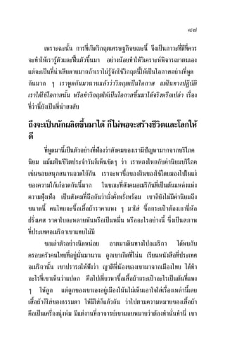 ๘๗
เพราะฉะนั้น การที่เกิดวิกฤตเศรษฐกิจขณะนี้ จึงเปนภาวะที่ดีที่ควร
จะทําใหเรารูตัวและฟนตัวขึ้นมา อยางนอยทําใหวิเคราะหพิจารณาตนเอง
แตจะเปนที่นาเสียดายมากถาเราไมรูจักใชวิกฤตนี้ใหเปนโอกาสอยางที่พูด
กันมาก ๆ เราพูดกันมานานแลววาวิกฤตเปนโอกาส แตในทางปฏิบัติ
เราไดใชโอกาสนั้น หรือทําวิกฤตใหเปนโอกาสขึ้นมาไดจริงหรือเปลา เรื่อง
ที่วานี้ยังเปนที่นาสงสัย
ถึงจะเปนนักผลิตขึ้นมาได ก็ไมพอจะสรางชีวิตและโลกให
ดี
ที่พูดมานี้เปนตัวอยางที่ฟองวาสังคมของเรามีปญหามากจากบริโภค
นิยม แมแตในชีวิตประจําวันก็เห็นชัดๆ วา เราหลงไหลกับคานิยมบริโภค
เชนชอบสนุกสนานอวดโกกัน เราจะหาซื้อของกินของใชโดยมองไปในแง
ของความโกเกอวดกันนี้มาก ในขณะที่สังคมอเมริกันที่เปนตนแหลงแหง
ความฟุงเฟอ เปนสังคมที่ถือกันวามั่งคั่งพรั่งพรอม เขาก็ยังไมมีคานิยมถึง
ขนาดนี้ คนไทยจะซื้อเสื้อผาราคาแพง ๆ มาใส ซื้อกระเปาตองเอายี่หอ
ฝรั่งเศส ราคาใบละหลายพันหรือเปนหมื่น หรืออะไรอยางนี้ ซึ่งเปนสภาพ
ที่ประเทศอเมริกาเขาแทบไมมี
ขอเลาตัวอยางนิดหนอย อาตมาเดินทางไปอเมริกา ไดพบกับ
ครอบครัวคนไทยที่อยูนั่นมานาน ลูกเขาเกิดที่โนน เรียนหนังสือที่ประเทศ
อเมริกานั้น เขาปรารภใหฟงวา ญาติพี่นองของเขามาจากเมืองไทย ไดทํา
อะไรที่เขาเห็นวาแปลก คือไปเที่ยวหาซื้อเสื้อผากระเปาอะไรเปนตนที่แพง
ๆ ใหลูก แตลูกของเขาเองอยูเมืองโนนไมเห็นเอาใจใสเรื่องเหลานี้เลย
เสื้อผาก็ใสของธรรมดา ใหมีใสก็แลวกัน วาไปตามความหมายของเสื้อผา
คือเปนเครื่องนุงหม มีแตงานที่อาจารยเขามอบหมายวาตองทํานั่นทํานี่ เขา
 