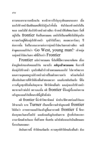 ๙๔
ธรรมของเขามากเหมือนกัน พวกผิวขาวก็ไปบุกรุกดินแดนของเขา เมื่อ
มองไปขางหนามีแตดินแดนที่ยังไมรูอะไรทั้งนั้น หันไปมองขางหลังก็เปน
ทะเล ถอยไมได ตองไปขางหนาอยางเดียว ขางหนาก็คือทิศตะวันตก ถิ่นที่
อยูก็เปน frontier คือเปนพรมแดน เลยไปก็เปนเขตที่ยังไมไดบุกเบิก
ความหวังอยูที่ตองมุงไปขางหนา บุกฝาไปเรื่อยๆ ตลอดเวลารอยๆ ป
ตอจากนั้น จึงเปนระยะเวลาแหงการมุงหนาไปตะวันตกอยางเดียว จนมี
คําพูดแบบอเมริกันวา “Go West, young man!” เจาหนุม
จงมุงหนาไปตะวันตก คตินี้เรียกวา Frontier
Frontier แปลวาพรมแดน ซึ่งในที่นี้มีความหมายพิเศษ เนื่อง
ดวยภูมิหลังของสังคมอเมริกัน หมายถึง คติบุกฝาพรมแดน คือการที่
ตองมุงไปขางหนา บุกเบิกฟนฝากาวขามพรมแดนออกไป ไปหาทรัพยากร
และความอุดมสมบูรณขางหนาอยางเปยมดวยความหวัง พรอมกันนั้นก็
เสี่ยงภัยอันตรายที่ทําใหตองตื่นตัวตลอดเวลา และตองขยันขันแข็ง นี่คือ
ภาวะที่ถูกทุกขบีบคั้นภัยคุกคาม ที่ทําใหคนตื่นตัว และมุงมองไปขางหนา
พยายามกาวตอไป เพราะฉะนั้น คติ frontier นี้จึงอยูเบื้องหลังความ
เจริญของอเมริกันที่คนชาตินี้ภูมิใจยิ่งนัก
คติ frontier นี้นาทําวิทยานิพนธ นักประวัติศาสตรอเมริกันเอง
ก็ทํามาแลว นาย Turner เปนคนชี้ความสําคัญของคติ frontier
ใหเห็นวา อารยธรรมอเมริกันเจริญขึ้นมาจากคติ frontier นี้ ที่เขา
ตองบุกตะวันตกเรื่อยไป และตองเผชิญกับภยันตราย สูรบทั้งกับพวกหา
อาณานิคมดวยกันเอง ทั้งฝรั่งเศส ทั้งเสปน แลวยังตองเจอกับอินเดียนแดง
ซึ่งรบกันตลอดมา
ภัยอันตรายนี้ ทําใหคนเขมแข็ง ความทุกขทําใหคนตองตื่นตัว ตอง
 