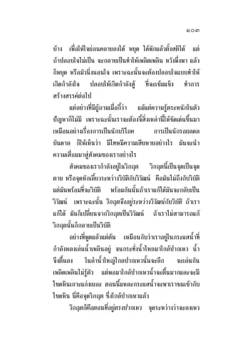 ๑๐๓
บาง เพื่อใหใจผอนคลายลงได หยุด ไดพักแลวตั้งสติได แต
ถาปลอบใจไมเปน จะกลายเปนทําใหเพลิดเพลิน หวังพึ่งพา แลว
ก็หยุด หรือมัวนิ่งนอนใจ เพราะฉะนั้นจะตองปลอบใจแบบทําให
เกิดกําลังใจ ปลอบใหเกิดกําลังสู ที่จะเขมแข็ง ทําการ
สรางสรรคตอไป
แตอยางที่มีผูถามเมื่อกี้วา แมแตความรูตระหนักในตัว
ปญหาก็ไมมี เพราะฉะนั้นเราจะตองจี้สิ่งเหลานี้ใหชัดเดนขึ้นมา
เหมือนอยางเรื่องการเปนนักบริโภค การเปนนักรอผลดล
บันดาล ก็ใหเห็นวา มีโทษมีความเสียหายอยางไร มันจะนํา
ความเสื่อมมาสูสังคมของเราอยางไร
สังคมของเรากําลังอยูในวิกฤต วิกฤตนี้เปนจุดเปนจุด
ตาย หรือจุดหักเลี้ยวระหวางวิบัติกับวิวัฒน คือมันไมถึงกับวิบัติ
แตมันพรอมที่จะวิบัติ พรอมกันนั้นถาเราแกไดมันจะกลับเปน
วิวัฒน เพราะฉะนั้น วิกฤตจึงอยูระหวางวิวัฒนกับวิบัติ ถาเรา
แกได มันก็เปลี่ยนจากวิกฤตเปนวิวัฒน ถาเราไมสามารถแก
วิกฤตนั้นก็กลายเปนวิบัติ
อยางที่พูดแลวแตตน เหมือนกับวาเราอยูในกระแสน้ําที่
กําลังหลงเลนน้ําเพลินอยู จนกระทั่งน้ําไหลมาใกลปากเหว น้ํา
จึงตื้นลง ในลําน้ําใหญไกลปากเหวนั้นจะลึก จะเลนกัน
เพลิดเพลินไมรูตัว แตพอมาใกลปากเหวน้ําจะตื้นมากและจะมี
โขดหินเกาะแกงเยอะ ตอนนี้แหละกระแสน้ําจะพาเราชนเขากับ
โขดหิน นี่คือจุดวิกฤต ซึ่งใกลปากเหวแลว
วิกฤตก็คือตอนที่อยูตรงปากเหว จุดระหวางวาจะลงเหว
 