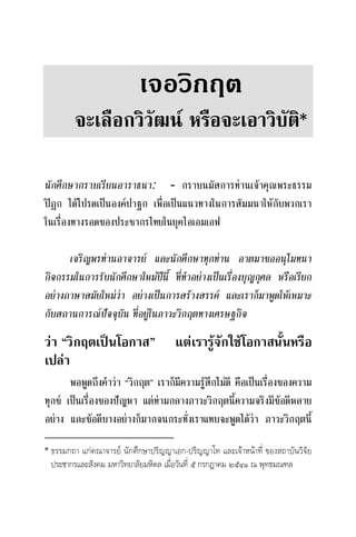 เจอวิกฤต
จะเลือกวิวัฒน หรือจะเอาวิบัติ
นักศึกษากราบเรียนอาราธนา: - กราบนมัสการทานเจาคุณพระธรรม
ปฎก ไดโปรดเปนองคปาฐก เพื่อเปนแนวทางในการสัมมนาใหกับพวกเรา
ในเรื่องทางรอดของประชากรไทยในยุคไอเอมเอฟ
เจริญพรทานอาจารย และนักศึกษาทุกทาน อาตมาขออนุโมทนา
กิจกรรมในการรับนักศึกษาใหมปนี้ ที่ทําอยางเปนเรื่องบุญกุศล หรือเรียก
อยางภาษาสมัยใหมวา อยางเปนการสรางสรรค และเราก็มาพูดใหเหมาะ
กับสถานการณปจจุบัน ที่อยูในภาวะวิกฤตทางเศรษฐกิจ
วา “วิกฤตเปนโอกาส” แตเรารูจักใชโอกาสนั้นหรือ
เปลา
พอพูดถึงคําวา “วิกฤต” เราก็มีความรูสึกไมดี คือเปนเรื่องของความ
ทุกข เปนเรื่องของปญหา แตทามกลางภาวะวิกฤตนี้ความจริงมีขอดีหลาย
อยาง และขอดีบางอยางก็มากจนกระทั่งเราแทบจะพูดไดวา ภาวะวิกฤตนี้
ธรรมกถา แกคณาจารย นักศึกษาปริญญาเอก-ปริญญาโท และเจาหนาที่ ของสถาบันวิจัย
ประชากรและสังคม มหาวิทยาลัยมหิดล เมื่อวันที่ ๕ กรกฎาคม ๒๕๔๑ ณ พุทธมณฑล
 