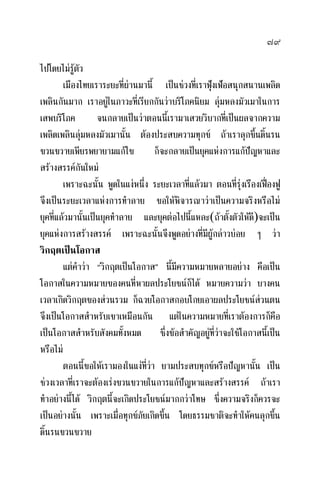 ๗๙
ไปโดยไมรูตัว
เมืองไทยเราระยะที่ผานมานี้ เปนชวงที่เราฟุงเฟอสนุกสนานเพลิด
เพลินกันมาก เราอยูในภาวะที่เรียกกันวาบริโภคนิยม ลุมหลงมัวเมาในการ
เสพบริโภค จนกลายเปนวาตอนนี้เรามาเสวยวิบากที่เปนผลจากความ
เพลิดเพลินลุมหลงมัวเมานั้น ตองประสบความทุกข ถาเราลุกขึ้นดิ้นรน
ขวนขวายเพียรพยายามแกไข ก็จะกลายเปนยุคแหงการแกปญหาและ
สรางสรรคกันใหม
เพราะฉะนั้น พูดในแงหนึ่ง ระยะเวลาที่แลวมา ตอนที่รุงเรืองเฟองฟู
จึงเปนระยะเวลาแหงการทําลาย ขอใหพิจารณาวาเปนความจริงหรือไม
ยุคที่แลวมานั้นเปนยุคทําลาย และยุคตอไปนี้แหละ(ถาตั้งตัวใหดี)จะเปน
ยุคแหงการสรางสรรค เพราะฉะนั้นจึงพูดอยางที่มีผูกลาวบอย ๆ วา
วิกฤตเปนโอกาส
แตคําวา “วิกฤตเปนโอกาส” นี้มีความหมายหลายอยาง คือเปน
โอกาสในความหมายของคนที่หาผลประโยชนก็ได หมายความวา บางคน
เวลาเกิดวิกฤตของสวนรวม ก็ฉวยโอกาสกอบโกยเอาผลประโยชนสวนตน
จึงเปนโอกาสสําหรับเขาเหมือนกัน แตในความหมายที่เราตองการก็คือ
เปนโอกาสสําหรับสังคมทั้งหมด ซึ่งขอสําคัญอยูที่วาจะใชโอกาสนี้เปน
หรือไม
ตอนนี้ขอใหเรามองในแงที่วา ยามประสบทุกขหรือปญหานั้น เปน
ชวงเวลาที่เราจะตองเรงขวนขวายในการแกปญหาและสรางสรรค ถาเรา
ทําอยางนี้ได วิกฤตนี้จะเกิดประโยชนมากกวาโทษ ซึ่งความจริงก็ควรจะ
เปนอยางนั้น เพราะเมื่อทุกขภัยเกิดขึ้น โดยธรรมชาติจะทําใหคนลุกขึ้น
ดิ้นรนขวนขวาย
 