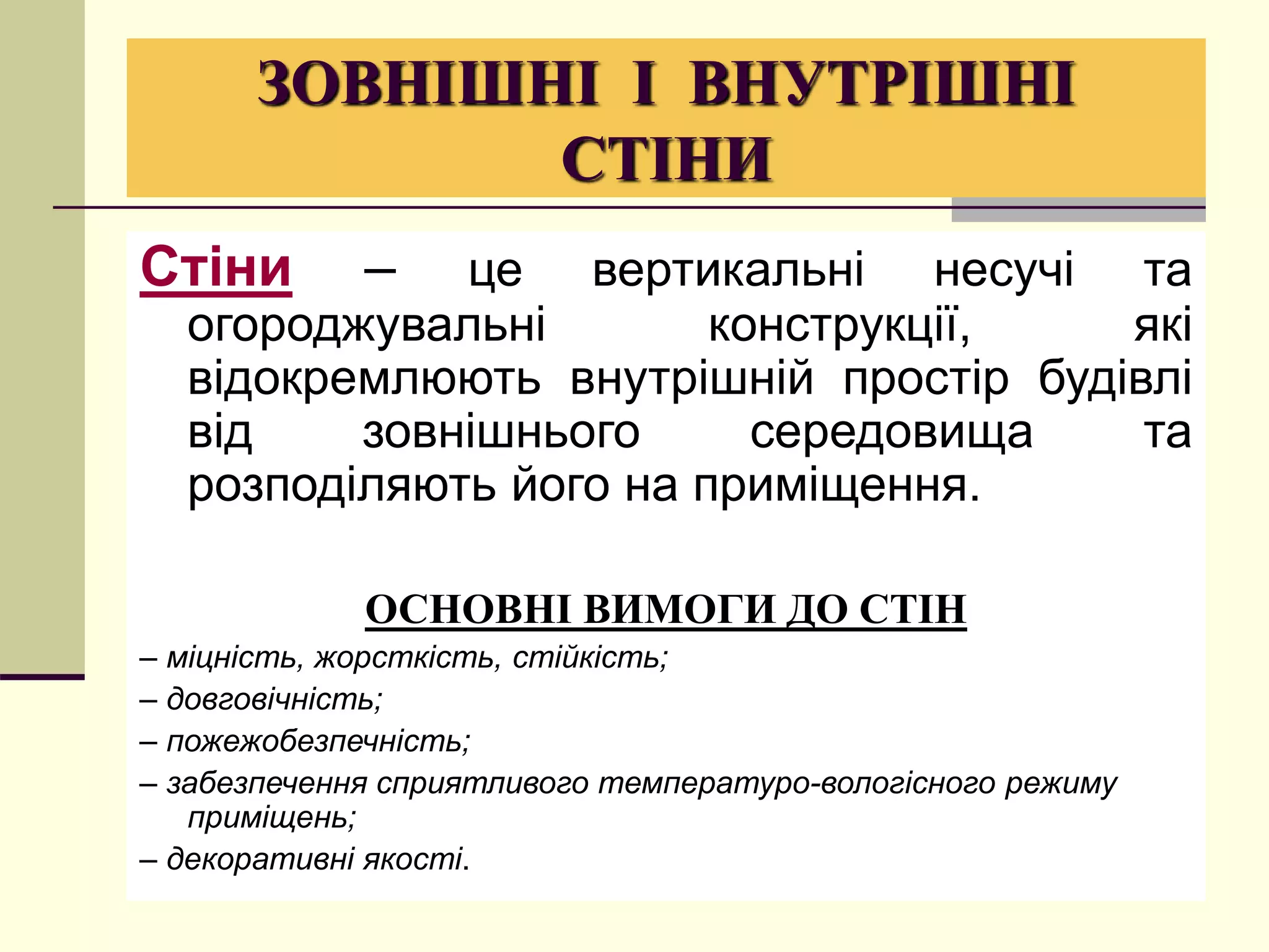 ЗОВНІШНІ І ВНУТРІШНІ
СТІНИ
Стіни – це вертикальні несучі та
огороджувальні конструкції, які
відокремлюють внутрішній простір будівлі
від зовнішнього середовища та
розподіляють його на приміщення.
ОСНОВНІ ВИМОГИ ДО СТІН
– міцність, жорсткість, стійкість;
– довговічність;
– пожежобезпечність;
– забезпечення сприятливого температуро-вологісного режиму
приміщень;
– декоративні якості.
 