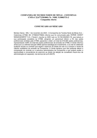 COMPANHIA DE TECIDOS NORTE DE MINAS – COTEMINAS
CNPJ nº 22.677.520/0001-76 - NIRE 3130003731-2
Companhia Aberta
COMUNICADO AO MERCADO
Montes Claros - MG, 1 de novembro de 2023 - A Companhia de Tecidos Norte de Minas S.A. -
Coteminas (CTNM, B3: CTNM3/CTNM4) informa que foi comunicada pela VERDE ASSET
MANAGEMENT S.A. (“Verde”), inscrita no CNPJ sob no 19.749.539/0001-76, que reduziu a
sua participação societária na CTNM, atingindo um percentual inferior a 5% das ações
preferenciais emitidas pela CTNM, passando a deter um total de 816.900 ações preferencias,
representando 4,88% do total das ações preferenciais de emissão da CTNM. A Verde informou
ainda que (i) a referida redução reflete apenas estratégia de investimento, e (ii) não foi celebrado
qualquer acordo ou contrato que regule o exercício do direito de voto ou a compra e venda de
valores mobiliários de emissão da Companhia. A Verde declarou que não pretende alterar a
composição do controle ou a estrutura administrativa da Companhia e que poderá avaliar a
oportunidade e conveniência do exercício ao direito de eleição de conselheiro fiscal e/ou de
administração em separado, nos termos da Lei 6.404/76.
 