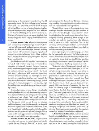 www.strategy-business.com
3
approximation. Yet they still may fall into a common
trap: thinking that changing their organization’s struc-
ture will address their business’s problems.
We can’t blame them, as the org chart is the most
seemingly powerful communications vehicle around. It
also carries emotional weight, because it defines report-
ing relationships that people might love or hate. But a
company hierarchy, particularly when changes in the
org chart are made in isolation from other changes,
tends to revert to its earlier equilibrium. You can sig-
nificantly remove management layers and temporarily
reduce costs, but all too soon, the layers creep back in
and the short-term gains disappear.
In an org redesign, you’re not setting up a new form
for the organization all at once. You’re laying out a se-
quence of interventions that will lead the company from
the past to the future. Structure should be the last thing
you change: the capstone, not the cornerstone, of that
sequence. Otherwise, the change won’t sustain itself.
We saw the value of this approach recently with an
industrial goods manufacturer. In the past, it had un-
dertaken reorganizations that focused almost solely on
structure, without ever achieving the execution im-
provement its leaders expected. Then the stakes grew
higher: Fast-growing competitors emerged from Asia,
technological advances compressed product cycles, and
new business models that bypassed distributors ap-
peared. This time, instead of redrawing the lines and
boxes, the company sought to understand the organiza-
tional factors that had slowed down response in the
past. There were problems in the way decisions were
made and carried out, and in how information flowed.
Therefore, the first changes in the sequence concerned
these building blocks: eliminating non-productive
meetings (information flows), clarifying accountabili-
ties in the matrix structure (decisions and norms), and
changing how people were rewarded (motivators). By
the time the company was ready to adjust the org chart,
most of the problem factors had been addressed.
4. Make the most of top talent. Talent is a critical
but often overlooked factor when it comes to org design.
You might assume that the personalities and capabilities
of existing executive team members won’t affect the de-
sign much. But in reality, you need to design positions
get caught up in discussing the pros and cons of the old
organization. Avoid this situation by declaring “amnesty
for the past.” You collectively, explicitly decide that you
will neither blame nor try to justify the design in place
today, or any organization designs of the past. Whether
or not they served their purpose, it’s time to move on.
This type of pronouncement may sound simplistic, but
it’s surprisingly effective for keeping the focus on the new
strategy.
2. Design with the “DNA.” Organization design can
seem unnecessarily complex; the right framework, how-
ever, can help you decode and prioritize the necessary
elements. We have identified eight universal building
blocks that are relevant to any company, regardless of
industry, geography, or business model. These building
blocks will be the elements you put together for your
design (see Exhibit 1).
The blocks naturally fall into four complementary
pairs, each made up of one tangible (or formal) and one
intangible (or informal) element. Decision rights are
paired with norms (governing how people act), motiva-
tors with commitments (governing what they feel about
their work), information with mind-sets (governing
how they process knowledge and meaning), and struc-
ture with networks (governing how they connect). By
using these elements and considering changes needed
across each complementary pair, you can create a design
that will integrate your whole enterprise, instead of pull-
ing it apart.
You may be tempted to make changes with all eight
building blocks simultaneously. But too many interven-
tions at once could interact in unexpected ways, leading
to unfortunate side effects. Pick a small number of
changes—four or five at most—that you believe will de-
liver the greatest initial impact. Even a few changes
could involve many variations; for example, the design of
motivators might need to vary from one function to the
next. People in sales might be more heavily influenced by
monetary rewards, whereas R&D staffers might favor a
career model with opportunities for self-directed proj-
ects and external collaboration and education.
3. Fix the structure last, not first. Company leaders
know that their current org chart doesn’t necessarily
capture the way things get done—it’s at best a vague
 