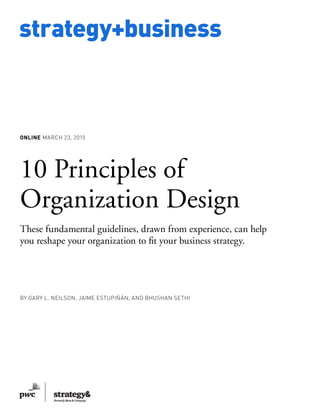 www.strategy-business.com
strategy+business
ONLINE MARCH 23, 2015
10 Principles of
Organization Design
These fundamental guidelines, drawn from experience, can help
you reshape your organization to fit your business strategy.
by Gary L. Neilson, Jaime Estupiñán, and Bhushan Sethi
 