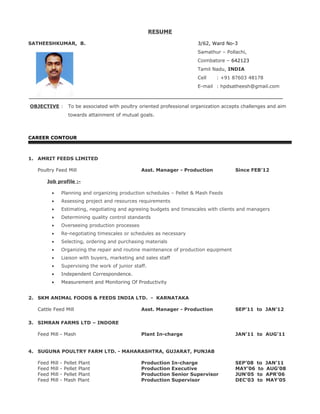 RESUME
SATHEESHKUMAR, B. 3/62, Ward No-3
Samathur – Pollachi,
Coimbatore – 642123
Tamil Nadu, INDIA
Cell : +91 87603 48178
E-mail : hpdsatheesh@gmail.com
OBJECTIVE : To be associated with poultry oriented professional organization accepts challenges and aim
towards attainment of mutual goals.
CAREER CONTOUR
1. AMRIT FEEDS LIMITED
Poultry Feed Mill Asst. Manager - Production Since FEB’12
Job profile :-
• Planning and organizing production schedules – Pellet & Mash Feeds
• Assessing project and resources requirements
• Estimating, negotiating and agreeing budgets and timescales with clients and managers
• Determining quality control standards
• Overseeing production processes
• Re-negotiating timescales or schedules as necessary
• Selecting, ordering and purchasing materials
• Organizing the repair and routine maintenance of production equipment
• Liaison with buyers, marketing and sales staff
• Supervising the work of junior staff.
• Independent Correspondence.
• Measurement and Monitoring Of Productivity
2. SKM ANIMAL FOODS & FEEDS INDIA LTD. - KARNATAKA
Cattle Feed Mill Asst. Manager - Production SEP’11 to JAN’12
3. SIMRAN FARMS LTD – INDORE
Feed Mill - Mash Plant In-charge JAN’11 to AUG’11
4. SUGUNA POULTRY FARM LTD. - MAHARASHTRA, GUJARAT, PUNJAB
Feed Mill - Pellet Plant Production In-charge SEP’08 to JAN’11
Feed Mill - Pellet Plant Production Executive MAY’06 to AUG’08
Feed Mill - Pellet Plant Production Senior Supervisor JUN’05 to APR’06
Feed Mill - Mash Plant Production Supervisor DEC’03 to MAY’05
 
