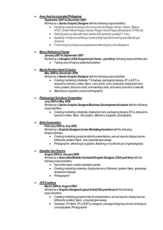  AsecAsia Incorporated Philippines
September2007to December 2009
Workedas a SeniorGraphicDesigner withthe followingresponsibilities:
 Handling creativeaddesignsfor accountsCanPages,Verizon, Idearc, Bapco,
AT&T,UnitedYellowPages,HansonPages,HomePages,Ampersand,UFPB,etc.
 Working side by sidewith team leaderwith goalsfor quality(2nd man)
 Assisting indailyrecordfilingof productivityreports/Checkingandattending to
revisions
 Front-liningincomingnewprojectsand attendingto juniordesigners
 MercyRetirementCenter
January 2007to September 2007
Workedas a Caregiver(USAHospice/carehome –parttime),followingresponsibilitiesare:
 Takingcareofhospicepatients/Gardener
 Manila Pavilion Hotel &Casino
May 2006to December2006
Workedas a SeniorGraphicDesigner withthe followingresponsibilities:
 Creatingmarketingcollaterals,TVdisplays, packagingdesigns,ATLs& BTLs,
tarpaulins,banners,invites, flyers, menubook, menupostcards,displaybanners,
menuposters, discountcards,membershipcards,andevent promotionmaterials
 Attending to suppliers,productphotography
 PilipinasAgriSolutionsCorporation
July2005to May 2006
Workedas a SeniorGraphicDesigner/BusinessDevelopmentAssistant withthe following
responsibilities:
 Creatingmarketing collaterals,displaybanners,packagingdesigns,BTLs,tarpaulins,
banners,invites, flyers, info posters, attends to suppliers,photography
 BelleCorporation
February 2005to July2005
Workedas a GraphicDesigner/JuniorMarketingAssistant withthe following
Responsibilities:
 Creatingmarketingparaphernaliaforpresentations,annualreports,displaybanner,
billboards,posters,flyers, andcorporate give-aways
 Photographer,attendingto suppliers,Assisting on boothset-ups (ingress/egress)
 Hawaiian Sun Rooms
August2004to January2005
Workedas a Demolition/BuilderAssistant/GraphicDesigner(USA-parttime)with the
followingresponsibilities:
 Demolitionteam,builderassistant,painter
 Creating marketingmaterials,displaybanners,billboards,posters,flyers, giveaways,
showroom displays
 Photographer
 JFECreatives
March 2004to August2004
Workedas a GraphicDesigner/LayoutArtist(USA-parttime)withthefollowing
responsibilities:
 Creating marketingparaphernaliaforpresentations,annualreports,displaybanner,
billboards,posters,flyers, corporategive-aways
 Visualizer, FA Artist, ATLs& BTLsdesigner,packagedesigning,banneraddesigns,
conceptualizer,Photographer
 