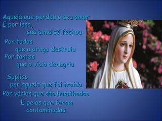 Aquela que perdeu o seu amorAquela que perdeu o seu amor
E por isso,E por isso,
sua alma se fechousua alma se fechou
SuplicoSuplico
por aquela que foi traídapor aquela que foi traída
Por várias que são humilhadasPor várias que são humilhadas
E pelas que foramE pelas que foram
contaminadascontaminadas
Por todasPor todas
que a droga destruiuque a droga destruiu
Por tantasPor tantas
que o vício denegriuque o vício denegriu
 