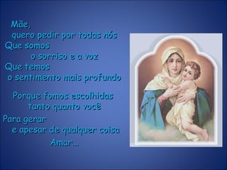 Mãe,Mãe,
quero pedir por todas nósquero pedir por todas nós
Que somosQue somos
o sorriso e a vozo sorriso e a voz
Que temosQue temos
o sentimento mais profundoo sentimento mais profundo
Porque fomos escolhidasPorque fomos escolhidas
tanto quanto vocêtanto quanto você
Para gerarPara gerar
e apesar de qualquer coisae apesar de qualquer coisa
Amar...Amar...
 