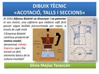 DIBUIX TÈCNIC
«ACOTACIÓ, TALLS I SECCIONS»
Silvia Mejías Tarancón
Al 1933 Alfonso Bialetti va dissenyar i va patentar
el seu invent, una cafetera que elabora cafè fent
passar aigua bullida pressuritzada per vapor, a
través de cafè molt.
L’Empresa Bialetti
continua produint el
mateix model,
denominat «Moka
Express» que s'ha
tornat un dels
elements bàsics de la
cultura mundial!
 