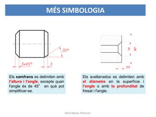 Els xamfrans es delimiten amb
l'altura i l'angle, excepte quan
l'angle és de 45° en què pot
simplificar-se.
Els avellanados es delimiten amb
el diàmetre en la superfície i
l'angle o amb la profunditat de
fresat i l'angle.
MÉS SIMBOLOGIA
Silvia Mejías Tarancón
 