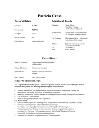 Patricia Cross
Personal Details Educational Details
Surname: Cross
Forename(s): Patricia
Living In: Essex
Driving Licence: Yes
Email address: pat.cross@sjnk.eu
Education: Burke School
West Ham College
Harlow Business School
Qualifications Fellow of the Chartered Institute
for Personnel and Development
Post Graduate MA Strategic HRM (Liverpool
John Moores University)
Address: 26 Castle View Road, Canvey
Island, Essex SS8 9FT
Tel: 01268 680252
Mob: 07810 508053
Career History
Name of Employer: Sompo Japan Insurance Company
of Europe Ltd
Nature of business: Commercial Insurance
Position Held: Human Resources Functional
Leader
Dates from/to: July 2002 - to date
DUTIES AND RESPONSIBILITIES:
The Corporate Services Manager is a senior management position, and has responsibility for Human
Resource Management and Training and Development responsibilities:
• Aligning HR strategies to Company strategic objectives, in terms of Recruitment, Training and
Development policies and procedures, including FSA compliance
• Budgetary responsibility for the Corporate Services Department (including Training and Development)
• Line Manager to 5 team members.
• Premises management including lease negotiations
Key Achievements:
• Updated and redesigned all Company policies and procedures (from hard copy to paperless system)
• Introduced company intranet and new HR information system
• Investigated and instigated competency training (utilising CII online training)
• Time management and flexitime systems introduced (launched fingerprinting initiative)
• Introduced new Appraisal Performance programme, that included Management Training
• Responsible for introducing on-line compliance training.
• Introduced new telephony including voice over IP communication
 
