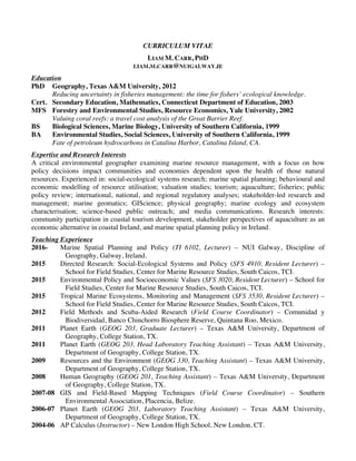 Carr, L.M. p. 1
CURRICULUM VITAE
LIAM M. CARR, PHD
LIAM.M.CARR@NUIGALWAY.IE
Education
PhD Geography, Texas A&M University, 2012
Reducing uncertainty in fisheries management: the time for fishers’ ecological knowledge.
Cert. Secondary Education, Mathematics, Connecticut Department of Education, 2003
MFS Forestry and Environmental Studies, Resource Economics, Yale University, 2002
Valuing coral reefs: a travel cost analysis of the Great Barrier Reef.
BS Biological Sciences, Marine Biology, University of Southern California, 1999
BA Environmental Studies, Social Sciences, University of Southern California, 1999
Fate of petroleum hydrocarbons in Catalina Harbor, Catalina Island, CA.
Expertise and Research Interests
A critical environmental geographer examining marine resource management, with a focus on how
policy decisions impact communities and economies dependent upon the health of those natural
resources. Experienced in: social-ecological systems research; marine spatial planning; behavioural and
economic modelling of resource utilisation; valuation studies; tourism; aquaculture; fisheries; public
policy review; international, national, and regional regulatory analyses; stakeholder-led research and
management; marine geomatics; GIScience; physical geography; marine ecology and ecosystem
characterisation; science-based public outreach; and media communications. Research interests:
community participation in coastal tourism development, stakeholder perspectives of aquaculture as an
economic alternative in coastal Ireland, and marine spatial planning policy in Ireland.
Teaching Experience
2016- Marine Spatial Planning and Policy (TI 6102, Lecturer) – NUI Galway, Discipline of
Geography, Galway, Ireland.
2015 Directed Research: Social-Ecological Systems and Policy (SFS 4910, Resident Lecturer) –
School for Field Studies, Center for Marine Resource Studies, South Caicos, TCI.
2015 Environmental Policy and Socioeconomic Values (SFS 3020, Resident Lecturer) – School for
Field Studies, Center for Marine Resource Studies, South Caicos, TCI.
2015 Tropical Marine Ecosystems, Monitoring and Management (SFS 3530, Resident Lecturer) –
School for Field Studies, Center for Marine Resource Studies, South Caicos, TCI.
2012 Field Methods and Scuba-Aided Research (Field Course Coordinator) – Comunidad y
Biodiversidad, Banco Chinchorro Biosphere Reserve, Quintana Roo, Mexico.
2011 Planet Earth (GEOG 203, Graduate Lecturer) – Texas A&M University, Department of
Geography, College Station, TX.
2011 Planet Earth (GEOG 203, Head Laboratory Teaching Assistant) – Texas A&M University,
Department of Geography, College Station, TX.
2009 Resources and the Environment (GEOG 330, Teaching Assistant) – Texas A&M University,
Department of Geography, College Station, TX.
2008 Human Geography (GEOG 201, Teaching Assistant) – Texas A&M University, Department
of Geography, College Station, TX.
2007-08 GIS and Field-Based Mapping Techniques (Field Course Coordinator) – Southern
Environmental Association, Placencia, Belize.
2006-07 Planet Earth (GEOG 203, Laboratory Teaching Assistant) – Texas A&M University,
Department of Geography, College Station, TX.
2004-06 AP Calculus (Instructor) – New London High School, New London, CT.
 