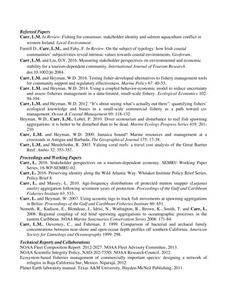 Carr, L.M. p. 2
Refereed Papers
Carr, L.M. In Review. Fishing for consensus: stakeholder identity and salmon aquaculture conflict in
western Ireland. Local Environment.
Farrell D., Carr, L.M., and Fahy, F. In Review. On the subject of typology: how Irish coastal
communities’ subjectivities reveal intrinsic values towards coastal environments. Geoforum.
Carr, L.M. and Liu, D.Y. 2016. Measuring stakeholder perspectives on environmental and economic
stability for a tourism-dependent community. International Journal of Tourism Research
doi:10.1002/jtr.2084.
Carr, L.M. and Heyman, W.D. 2016. Testing fisher-developed alternatives to fishery management tools
for community support and regulatory effectiveness. Marine Policy 67: 40-53.
Carr, L.M. and Heyman, W.D. 2014. Using a coupled behavior-economic model to reduce uncertainty
and assess fisheries management in a data-limited, small-scale fishery. Ecological Economics 102:
94-104.
Carr, L.M. and Heyman, W.D. 2012. “It’s about seeing what’s actually out there”: quantifying fishers’
ecological knowledge and biases in a small-scale commercial fishery as a path toward co-
management. Ocean & Coastal Management 69: 118-132.
Heyman, W.D., Carr, L.M., Lobel, P. 2010. Diver ecotourism and disturbance to reef fish spawning
aggregations: it is better to be disturbed than to be dead. Marine Ecology Progress Series 419: 201-
210.
Carr, L.M. and Heyman, W.D. 2009. Jamaica bound? Marine resources and management at a
crossroads in Antigua and Barbuda. The Geographical Journal 175: 17-38.
Carr, L.M. and Mendelsohn, R. 2003. Valuing coral reefs: a travel cost analysis of the Great Barrier
Reef. Ambio 32: 353-357.
Proceedings and Working Papers
Carr, L. 2016. Stakeholder perspectives on a tourism-dependent economy. SEMRU Working Paper
Series, 16-WP-SEMRU-02.
Carr, L. 2016. Preserving identity along the Wild Atlantic Way. Whitaker Institute Policy Brief Series,
Policy Brief 8.
Carr, L. and Massey, L. 2010. Age-frequency distributions of protected mutton snapper (Lutjanus
analis) aggregation following seventeen years of protection. Proceedings of the Gulf and Caribbean
Fisheries Institute 63: 533.
Carr, L. and Heyman, W. 2007. Using acoustic tags to track fish movements at spawning aggregations
in Belize. Proceedings of the Gulf and Caribbean Fisheries Institute 60: 651.
Nemeth, R., Kadison, E., Blondeau, J., Idrisi, N., Watlington, R., Brown, K., Smith, T. and Carr, L.
2008. Regional coupling of red hind spawning aggregations to oceanographic processes in the
eastern Caribbean. NOAA Marine Sanctuaries Conservation Series 2008: 171-84.
Carr, L.M., Ouverney, C., and Fuhrman, J. 1999. Comparison of bacterial and archaeal family
concentrations between near-shore and open-ocean depth profiles off southern California. American
Society for Limnology and Oceanography 1999: 298.
Technical Reports and Collaborations
NOAA Fleet Composition Report: 2012-2027. NOAA Fleet Advisory Committee, 2013.
NOAA Scientific Integrity Policy, NAO-202-735D. NOAA Research Council. 2012.
Ecosystem-based fisheries management of commercially important species: designing a network of
refugíos in Baja California Sur, Mexico. Niparajá, 2012.
Planet Earth laboratory manual. Texas A&M University, Hayden-McNeil Publishing, 2011.
 