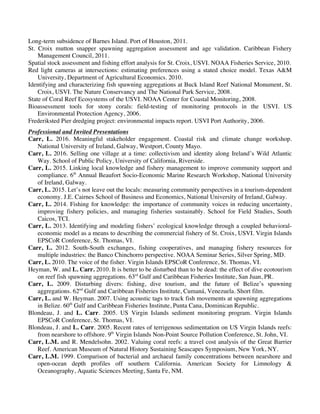 Carr, L.M. p. 3
Long-term subsidence of Barnes Island. Port of Houston, 2011.
St. Croix mutton snapper spawning aggregation assessment and age validation. Caribbean Fishery
Management Council, 2011.
Spatial stock assessment and fishing effort analysis for St. Croix, USVI. NOAA Fisheries Service, 2010.
Red light cameras at intersections: estimating preferences using a stated choice model. Texas A&M
University, Department of Agricultural Economics. 2010.
Identifying and characterizing fish spawning aggregations at Buck Island Reef National Monument, St.
Croix, USVI. The Nature Conservancy and The National Park Service, 2008.
State of Coral Reef Ecosystems of the USVI. NOAA Center for Coastal Monitoring, 2008.
Bioassessment tools for stony corals: field-testing of monitoring protocols in the USVI. US
Environmental Protection Agency, 2006.
Frederiksted Pier dredging project: environmental impacts report. USVI Port Authority, 2006.
Professional and Invited Presentations
Carr, L. 2016. Meaningful stakeholder engagement. Coastal risk and climate change workshop.
National University of Ireland, Galway, Westport, County Mayo.
Carr, L. 2016. Selling one village at a time: collectivism and identity along Ireland’s Wild Atlantic
Way. School of Public Policy, University of California, Riverside.
Carr, L. 2015. Linking local knowledge and fishery management to improve community support and
compliance. 6th
Annual Beaufort Socio-Economic Marine Research Workshop, National University
of Ireland, Galway.
Carr, L. 2015. Let’s not leave out the locals: measuring community perspectives in a tourism-dependent
economy. J.E. Cairnes School of Business and Economics, National University of Ireland, Galway.
Carr, L. 2014. Fishing for knowledge: the importance of community voices in reducing uncertainty,
improving fishery policies, and managing fisheries sustainably. School for Field Studies, South
Caicos, TCI.
Carr, L. 2013. Identifying and modeling fishers’ ecological knowledge through a coupled behavioral-
economic model as a means to describing the commercial fishery of St. Croix, USVI. Virgin Islands
EPSCoR Conference, St. Thomas, VI.
Carr, L. 2012. South-South exchanges, fishing cooperatives, and managing fishery resources for
multiple industries: the Banco Chinchorro perspective. NOAA Seminar Series, Silver Spring, MD.
Carr, L. 2010. The voice of the fisher. Virgin Islands EPSCoR Conference, St. Thomas, VI.
Heyman, W. and L. Carr. 2010. It is better to be disturbed than to be dead: the effect of dive ecotourism
on reef fish spawning aggregations. 63rd
Gulf and Caribbean Fisheries Institute, San Juan, PR.
Carr, L. 2009. Disturbing divers: fishing, dive tourism, and the future of Belize’s spawning
aggregations. 62nd
Gulf and Caribbean Fisheries Institute, Cumaná, Venezuela. Short film.
Carr, L. and W. Heyman. 2007. Using acoustic tags to track fish movements at spawning aggregations
in Belize. 60th
Gulf and Caribbean Fisheries Institute, Punta Cana, Dominican Republic.
Blondeau, J. and L. Carr. 2005. US Virgin Islands sediment monitoring program. Virgin Islands
EPSCoR Conference, St. Thomas, VI.
Blondeau, J. and L. Carr. 2005. Recent rates of terrigenous sedimentation on US Virgin Islands reefs:
from nearshore to offshore. 9th
Virgin Islands Non-Point Source Pollution Conference, St. John, VI.
Carr, L.M. and R. Mendelsohn. 2002. Valuing coral reefs: a travel cost analysis of the Great Barrier
Reef. American Museum of Natural History Sustaining Seascapes Symposium, New York, NY.
Carr, L.M. 1999. Comparison of bacterial and archaeal family concentrations between nearshore and
open-ocean depth profiles off southern California. American Society for Limnology &
Oceanography, Aquatic Sciences Meeting, Santa Fe, NM.
 