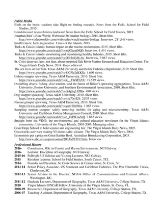 Carr, L.M. p. 4
Public Media
Birds on the brain: students take flight on birding research. News from the Field, School for Field
Studies, 2015.
Island-focused research turns landward. News from the Field, School for Field Studies, 2015.
Jonathan Bird’s Blue World. Webisode 86: marine biology, 2015. Short film.
http://www.blueworldtv.com/webisodes/watch/marine-biology. Interview, 211,949 views.
South Caicos: birds in paradise. Times of the Islands, 2015.
Turks & Caicos Islands: human impact on the marine environment, 2015. Short film.
https://www.youtube.com/watch?v=zsjGhoxtNQ0. Interview, 1,401 views.
Turks & Caicos Islands: monitoring and maintaining healthy fisheries, 2015. Short film.
https://www.youtube.com/watch?v=O0HmEd6-Jrc. Interview, 3,087 views.
St. Croix deserves facts, not fear, about proposed Salt River Marine Research and Education Center. The
Virgin Islands Daily News, 2014. Guest editorial.
The sex lives of reef fish. Texas A&M University and Belize Fisheries Department, 2010. Short film.
https://www.youtube.com/watch?v=SlGNz2eKKSc. 1,690 views.
Cubera snapper spawning. Texas A&M University, 2010. Short film.
https://www.youtube.com/watch?v=Z__8WSFliYU. 19,529 views.
Disturbing divers: fishing, dive tourism, and the future of Belize’s spawning aggregations. Texas A&M
University, Boston University, and Southern Environmental Association, 2010. Short film.
https://www.youtube.com/watch?v=rk4ghqLlDBw. 490 views.
Dog snapper spawning. Texas A&M University, 2010. Short film.
https://www.youtube.com/watch?v=r-re70t-S24. 2,035 views.
Nassau grouper spawning. Texas A&M University, 2010. Short film.
https://www.youtube.com/watch?v=yunHhIrft6w. 1,967 views.
Sampling mutton snapper: safely removing otoliths for aging and microchemistry. Texas A&M
University and Caribbean Fishery Management Council, 2010. Short film.
https://www.youtube.com/watch?v=b_FaPH3aZuQ. 7,882 views.
Straight from the VINE: the environmental and cultural education newsletter for the Virgin Islands
community. University of the Virgin Islands, 2005-2006. Managing editor.
Good Hope School to hold science and engineering fair. The Virgin Islands Daily News, 2005.
Coastweeks activities making VI shores safer, cleaner. The Virgin Islands Daily News, 2004.
Economists put a price on Great Barrier Reef. Australian Broadcasting Corporation, 2003.
http://www.abc.net.au/pm/content/2003/s973013.htm. Interview.
Professional History
2016- Coordinator, MSc in Coastal and Marine Environments, NUI Galway.
2016- Lecturer, Discipline of Geography, NUI Galway.
2015-16 Fulbright US Scholar and Visiting Lecturer, NUI Galway.
2015 Resident Lecturer, School for Field Studies, South Caicos, TCI.
2014- Founder and President, St. Croix Science & Conservation, St. Croix, VI.
2013-14 Senior Policy Associate, US Southeast and Caribbean Fisheries, The Pew Charitable Trusts,
Charleston, SC.
2012-13 Senior Advisor to the Director, NOAA Office of Communications and External Affairs,
Washington, DC.
2011-12 Graduate Lecturer, Department of Geography, Texas A&M University, College Station, TX.
2010 Virgin Islands EPSCoR Fellow, University of the Virgin Islands, St. Croix, VI.
2008-09 Researcher, Department of Geography, Texas A&M University, College Station, TX.
2006-07 Teaching Assistant, Department of Geography, Texas A&M University, College Station, TX.
 