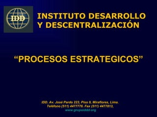 INSTITUTO DESARROLLO
    Y DESCENTRALIZACIÓN



“PROCESOS ESTRATEGICOS”



    IDD. Av. José Pardo 223, Piso 9, Miraflores, Lima.
       Teléfono (511) 4477776. Fax (511) 4477813,
                   www.grupoiddd.org
 