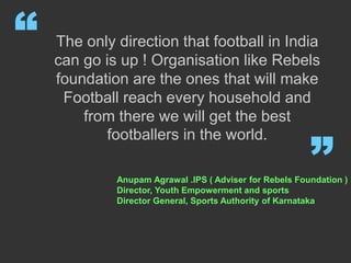 The only direction that football in India
can go is up ! Organisation like Rebels
foundation are the ones that will make
Football reach every household and
from there we will get the best
footballers in the world.
“
”Anupam Agrawal .IPS ( Adviser for Rebels Foundation )
Director, Youth Empowerment and sports
Director General, Sports Authority of Karnataka
 