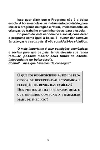 Isso quer dizer que o Programa não é a bolsa
escola. A bolsa escola é um instrumento provisório, para
iniciar o programa na região e retirar, imediatamente, as
crianças do trabalho encaminhando-as para a escola.
Do ponto de vista econômico e social, considerar
o programa como igual à bolsa, é querer dar esmolas
às crianças e a seus pais. É não considerá-los cidadãos.
O mais importante é criar condições econômicas
e sociais para que os pais, tendo elevada sua renda
familiar, possam manter seus filhos na escola,
independente de bolsa-escola.
Sonho? ...mas que havemos de conseguir!

O QUÊ NOSSOS MUNICÍPIOS JÁ TÊM DE PROCESSOS DE RECUPERAÇÃO ECONÔMICA E
ELEVAÇÃO DA RENDA DAS FAMÍLIAS ?

DOS

PONTOS ACIMA COLOCADOS QUAL O

QUE DEVEMOS COMEÇAR A TRABALHAR
MAIS, DE IMEDIATO?

9

 