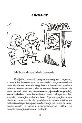 LINHA 02

Melhoria da qualidade da escola
É objetivo básico do programa assegurar o ingresso,
a permanência e o sucesso na escola de crianças envolvidas
com atividades laborais irregulares e insalubres, assim a
criança deverá passar o dia na escola, tanto no turno de
aula normal, como no turno inverso, (jornada ampliada),
em atividades complementares como: reforço escolar,
esporte, recreação, cultura e lazer. É preocupação básica
oferecer uma escola de qualidade e outras atividades
culturais e desportivas próprias de criança, na busca de lazer,
crescimento e novos conhecimentos, além de
complementação alimentar, evitando
10

 