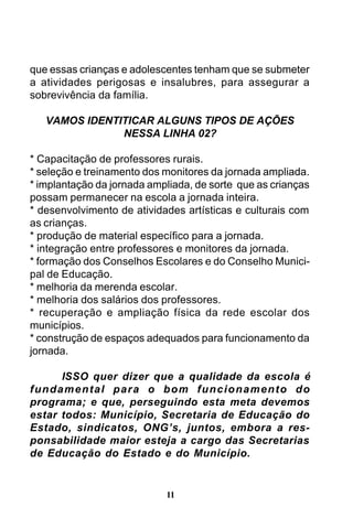que essas crianças e adolescentes tenham que se submeter
a atividades perigosas e insalubres, para assegurar a
sobrevivência da família.
VAMOS IDENTITICAR ALGUNS TIPOS DE AÇÕES
NESSA LINHA 02?
* Capacitação de professores rurais.
* seleção e treinamento dos monitores da jornada ampliada.
* implantação da jornada ampliada, de sorte que as crianças
possam permanecer na escola a jornada inteira.
* desenvolvimento de atividades artísticas e culturais com
as crianças.
* produção de material específico para a jornada.
* integração entre professores e monitores da jornada.
* formação dos Conselhos Escolares e do Conselho Municipal de Educação.
* melhoria da merenda escolar.
* melhoria dos salários dos professores.
* recuperação e ampliação física da rede escolar dos
municípios.
* construção de espaços adequados para funcionamento da
jornada.
ISSO quer dizer que a qualidade da escola é
fundamental para o bom funcionamento do
programa; e que, perseguindo esta meta devemos
estar todos: Município, Secretaria de Educação do
Estado, sindicatos, ONG’s, juntos, embora a responsabilidade maior esteja a cargo das Secretarias
de Educação do Estado e do Município.

11

 