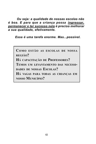 Ou seja: a qualidade de nossas escolas não
é boa. E para que a criança possa ingressar,
permanecer e ter sucesso nela é preciso melhorar
a sua qualidade, efetivamente.
Essa é uma tarefa enorme. Mas...possível.

CO M O

ESTÃO AS ESCOLAS D E NOSSA

REGIÃO?

HÁ CAPACITAÇÃO DE PROFESSORES ?
TEMOS UM LEVANTAMENTO DAS NECESSIDADES DE NOSSAS ESCOLAS ?
HÁ VAGAS PARA TODAS AS CRIANÇAS EM
NOSSO M UNICÍPIO?

12

 