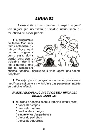 LINHA 03
Conscientizar as pessoas e organizações/
instituições que incentivam o trabalho infantil sobre os
malefícios causados por ele.
O programa é
de todos. Mas nem
todos entendem direito, ainda, o porquê
de um programa
como esse. Muita
gente lucra com o
trabalho infantil e
muita gente afirma
que se, quando era
criança, trabalhou, porque seus filhos, agora, não podem
trabalhar?
Ou seja: para o programa dar certo, precisamos
modificar a cultura e a mentalidade das pessoas a respeito
do trabalho infantil.
VAMOS PENSAR ALGUNS TIPOS DE ATIVIDADES
NESSA LINHA 03?
reuniões e debates sobre o trabalho infantil com:
* donos de campos
* donos de motores
* famílias das crianças
* empreiteiros das pedreiras
* donos de pedreiras
* donos de batedeiras
13

 