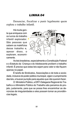 LINHA 04
Denunciar, fiscalizar e punir legalmente quem
explora o trabalho infantil.
Há muita gente que enriquece com
os lucros do trabalho
infantil explorador.
São pessoas que
sabem os malefícios
desse trabalho e,
apesar disso, o
exploram, economicamente.
As leis brasileiras, especialmente a Constituição Federal
e o Estatuto da Criança e do Adolescente proíbem o trabalho
infantil. É preciso que estas leis sejam para valer e não fiquem
apenas no papel.
É tarefa de Sindicatos, Associações e de toda a sociedade, inclusive do poder público municipal, vigiar o cumprimento
das leis, e buscar punição para aqueles que não querem fazer.
O Ministério Público, a DRT-Delegacia Regional do Trabalho e o Ministério Público do Trabalho são parceiros do projeto, justamente, para que se possa lhes encaminhar as denúncias de irregularidades e eles possam tomar as providências legais.

15

 