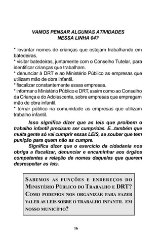 VAMOS PENSAR ALGUMAS ATIVIDADES
NESSA LINHA 04?
* levantar nomes de crianças que estejam trabalhando em
batedeiras.
* visitar batedeiras, juntamente com o Conselho Tutelar, para
identificar crianças que trabalham.
* denunciar à DRT e ao Ministério Público as empresas que
utilizam mão de obra infantil.
* fiscalizar constantemente essas empresas.
* informar o Ministério Público e DRT assim como ao Conselho
,
da Criança e do Adolescente, sobre empresas que empregam
mão de obra infantil.
* tornar público na comunidade as empresas que utilizam
trabalho infantil.
Isso significa dizer que as leis que proíbem o
trabalho infantil precisam ser cumpridas. E...também que
muita gente só vai cumprir essas LEIS, se souber que tem
punição para quem não as cumpre.
Significa dizer que o exercício da cidadania nos
obriga a fiscalizar, denunciar e encaminhar aos órgãos
competentes a relação de nomes daqueles que querem
desrespeitar as leis.

S ABEMOS AS FUNÇÕES E ENDEREÇOS DO
MINISTÉRIO PÚBLICO DO TRABALHO E DRT?
COMO PODEMOS NOS ORGANIZAR PARA FAZER
VALER AS LEIS SOBRE O TRABALHO INFANTIL EM
NOSSO MUNICÍPIO?

16

 