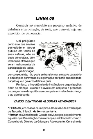 LINHA 05
Construir no município um processo autêntico de
cidadania e participação, de sorte, que o projeto seja um
exercício de democracia
Um programa
como este, que envolve
sociedade e poder
público em todas as
suas esferas, não se
pode concretizar, sem
instâncias efetivas que
sejam instrumentos da
participação de todos.
A participação,
por conseguinte, não pode se transformar em puro palavrório
e em simples aprovação ou legitimação por parte da sociedade
daquilo que o governo define e quer.
Por isso, a importância de instâncias e organizações
onde se planeje , execute e avalie em conjunto o processo
do programa e das políticas municipais em relação à criança
e ao adolescente.
VAMOS IDENTIFICAR ALGUMAS ATIVIDADES?
* FORMAR, em nossos municípios a Comissão de Erradicação
do Trabalho Infantil, de forma paritária.
* formar os Conselhos de Gestão do Município, especialmente
aqueles que têm relação com a criança e adolescente: como o
Conselho de Direitos da Criança e Adolescente, Conselho de
17

 