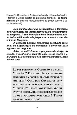 Educação, Conselho de Assistência Social e o Conselho Tutelar.
* formar o Grupo Gestor do programa, também de forma
paritária (nº igual de representantes do poder público e da
sociedade civil).
Isso significa dizer que os Conselhos, a Comissão
e o Grupo Gestor são indispensáveis para o funcionamento
do programa. A sua formação e bom funcionamento são,
inclusive, critérios de seleção para os municípios que vão
entrar no Programa.
A Comissão Estadual tem sempre acentuado que o
nível de organização do município é condição para
ingressar no programa.
Sabe por quê? Porque o programa não é algo do
Estado. O local real e concreto onde ele se realiza é o
município. E...se o município não estiver organizado...nada
vai dar certo.

JÁ FOI FORMADA A COMISSÃO DE NOSSO
MUNICÍPIO? ELA É PARITÁRIA, COM REPRESENTANTES DA SOCIEDADE CIVIL INDICADOS
POR ELES ?

QUAL

DOS

C ONSELHOS

ESTÁ

EFETIVAMENTE FUNCIONANDO EM NOSSO

MUNICÍPIO? TEMOS

NOS INFORMADO DE

EVENTOS DE CAPACITAÇÃO SOBRE CONSELHOS
DE QUE PODEMOS PARTICIPAR ?
PARTICIPADO DE ALGUM?

18

TEMOS

 