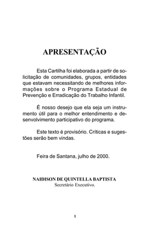 APRESENTAÇÃO
Esta Cartilha foi elaborada a partir de solicitação de comunidades, grupos, entidades
que estavam necessitando de melhores informações sobre o Programa Estadual de
Prevenção e Erradicação do Trabalho Infantil.
É nosso desejo que ela seja um instrumento útil para o melhor entendimento e desenvolvimento participativo do programa.
Este texto é provisório. Críticas e sugestões serão bem vindas.

Feira de Santana, julho de 2000.

NAIDISON DE QUINTELLA BAPTISTA
Secretário Executivo.

1

 