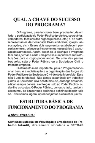 QUAL A CHAVE DO SUCESSO
DO PROGRAMA?
O Programa, para funcionar bem, precisa ter, de um
lado, a participação do Poder Público (prefeitos, secretários,
vereadores, técnicos dos órgãos públicos, etc.) e, de outro,
representantes da Sociedade Civil (sindicatos, igrejas, associações, etc.). Esses dois segmentos estabelecem parcerias entre si, criando os instrumentos necessários à execução das atividades. Assim, poder-se-ia dizer que o Programa
tem duas pernas e cada uma precisa cumprir bem suas atribuições para o corpo poder andar. Se uma das pernas
fraquejar, seja o Poder Público ou a Sociedade Civil, o
trabalho emperra.
O elemento mais importante, para o Programa funcionar bem, é a mobilização e a organização das forças do
Poder Público e da Sociedade Civil de cada Município. Essa
não é uma tarefa fácil. Não temos experiência em trabalhar
juntos. A Sociedade Civil acostumou-se, ao longo dos anos,
a ficar sempre de fora, a entregar tudo ao Poder Público, ou
dar-lhe as costas. O Poder Público, por outro lado, também
acostumou-se a fazer tudo sozinho a definir ou decidir tudo
só. Precisamos, agora, aprender juntos a caminhar juntos.

ESTRUTURA BÁSICA DE
FUNCIONAMENTO DO PROGRAMA
A NÍVEL ESTADUAL
Comissão Estadual de Prevenção e Erradicação do Trabalho Infantil, diretamente vinculada à SETRAS
19

 