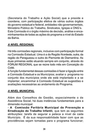 (Secretaria do Trabalho e Ação Social) que a preside e
coordena, com participação efetiva de vários outros órgãos
do governo estadual e federal, entidades não governamentais,
Ministério Público do Trabalho, Sindicatos, Igrejas e ONG’s.
Esta Comissão é o órgão máximo de decisão, análise e encaminhamentos de todas as ações do programa a nível do Estado
da Bahia.
A NIVEL REGIONAL
Há três comissões regionais, inclusive com participação formal
na Comissão Estadual. Uma é a da Região Nordeste, outra, da
região do Paraguassu e outra do Piemonte de Diamantina. As
duas primeiras estão atuando sempre em conjunto, através do
FÓRUM REGIONAL que se reúne todo mês em Conceição do
Coité.
A função fundamental dessas comissões é fazer a ligação entre
a Comissão Estadual e os Municípios; avaliar o programa no
conjunto dos municípios onde ele está implantado e a se
implantar; encaminhar à Comissão Estadual as sugestões e
avaliações necessárias ao andamento do Programa.
A NIVEL MUNICIPAL
Além dos Conselhos de Gestão, especialmente o de
Assistência Social, há duas instâncias fundamentais para a
dimensão municipal:
- A Comissão Paritária Municipal de Prevenção e
Erradicação do Trabalho Infantil, que tem as seguintes
atribuições: tarefa de segurar a peteca a nível de cada
Município. É da sua responsabilidade fazer com que as
providências sejam tomadas para o programa funcionar;
20

 