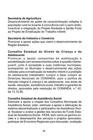 Secretaria de Agricultura
Desenvolvimento de ações de conscientização voltadas à
população rural no tocante à convivência com o semi-árido;
Incentivar a integração do Projeto Nordeste e Sertão Forte
ao Projeto de Erradicação do Trabalho Infantil.
Secretaria da Indústria e Comércio
Promover e apoiar ações que visem o desenvolvimento da
Região Sisaleira.
Conselho Estadual do Direito da Criança e do
Adolescente
Promover e apoiar campanhas de mobilização e
sensibilização com esclarecimentos sobre a questão infantojuvenil, junto à sociedade e suas instâncias municipais;
acompanhar no Município o desenvolvimento das ações
voltadas para a erradicação do trabalho infantil e a proteção
do adolescente trabalhador; cumprir e fazer cumprir as
Diretrizes Nacionais do CONANDA, para a política de
Atenção Integral à criança e ao adolescente, nas áreas de
saúde, educação, assistência social, trabalho e garantia de
direitos, aprovados pela resolução do CONANDA, n.º 42,
de 13.10.95.
Conselho Estadual de Assistência Social
Estimular e apoiar a criação dos Conselhos Municipais de
Assistência Social; zelar, estimular e apoiar a efetivação do
sistema descentralizado e participativo da Assistência Social; fiscalizar e avaliar a gestão dos recursos do Fundo Estadual de Assistência Social - FEAS, bem como os ganhos sociais e o desempenho dos serviços e projetos aprovados;
participar de Encontros Regionais para discussão, avaliação
24

 