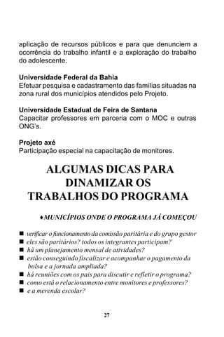 aplicação de recursos públicos e para que denunciem a
ocorrência do trabalho infantil e a exploração do trabalho
do adolescente.
Universidade Federal da Bahia
Efetuar pesquisa e cadastramento das famílias situadas na
zona rural dos municípios atendidos pelo Projeto.
Universidade Estadual de Feira de Santana
Capacitar professores em parceria com o MOC e outras
ONG’s.
Projeto axé
Participação especial na capacitação de monitores.

ALGUMAS DICAS PARA
DINAMIZAR OS
TRABALHOS DO PROGRAMA
♦MUNICÍPIOS ONDE O PROGRAMA JÁ COMEÇOU
n
n
n
n

verificar o funcionamento da comissão paritária e do grupo gestor
eles são paritários? todos os integrantes participam?
há um planejamento mensal de atividades?
estão conseguindo fiscalizar e acompanhar o pagamento da
bolsa e a jornada ampliada?
n há reuniões com os pais para discutir e refletir o programa?
n como está o relacionamento entre monitores e professores?
n e a merenda escolar?

27

 