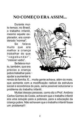 NO COMEÇO ERA ASSIM...
Durante muito tempo, no Brasil,
o trabalho infantil,
mesmo aquele explorador, era considerado “normal”.
Se
falava
muito que era
melhor a criança
trabalhar do que
“vagabundar”,
“crescer vadio”.
Se falava muito, também, que era
preciso a criança
pobre trabalhar para
ajudar a aumentar a
renda da família. E... muita gente achava, além do mais,
que somente com a modificação radical da estrutura
social e econômica do país, seria possível solucionar o
problema do trabalho infantil.
Muitas dessas pessoas, como diz o Prof. Antônio
Carlos Gomes da Costa, achavam que o trabalho infantil
era uma solução para a pobreza, para a educação da
criança pobre. Não achavam que o trabalho infantil fosse
um problema!!!

2

 