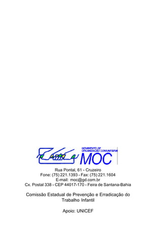 Rua Pontal, 61 - Cruzeiro
Fone: (75) 221.1393 - Fax: (75) 221.1604
E-mail: moc@gd.com.br
Cx. Postal 338 - CEP 44017-170 - Feira de Santana-Bahia

Comissão Estadual de Prevenção e Erradicação do
Trabalho Infantil
Apoio: UNICEF

 